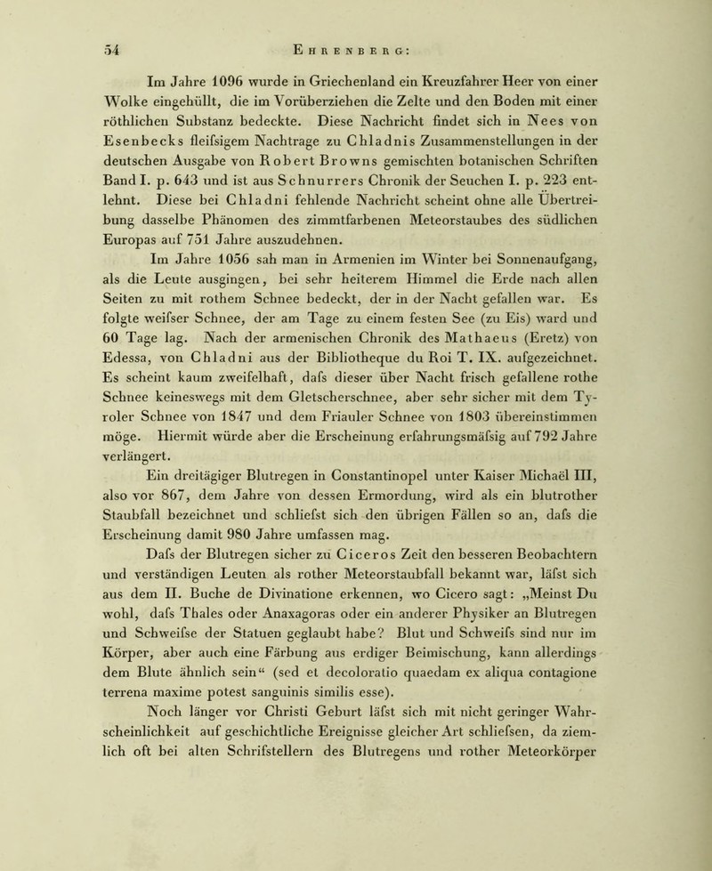 Im Jahre 1096 wurde in Griechenland ein Kreuzfahx’er Heer von einer Wolke eingehüllt, die im Vorüberziehen die Zelte und den Boden mit einer röthlichen Substanz bedeckte. Diese Nachricht findet sich in Nees von Esenbecks fleifsigem Nachtrage zu Chladnis Zusammenstellungen in der deutschen Ausgabe von Robert Browns gemischten botanischen Schriften Band I. p. 643 und ist aus Schnurrers Chronik der Seuchen I. p. 223 ent- lehnt. Diese bei Chladni fehlende Nachricht scheint ohne alle Übertrei- bung dasselbe Phänomen des zimmtfarbenen Meteorstaubes des südlichen Europas auf 751 Jahre auszudehnen. Im Jahre 1056 sah man in Armenien im Winter bei Sonnenaufgang, als die Leute ausgingen, bei sehr heiterem Himmel die Erde nach allen Seiten zu mit rothem Schnee bedeckt, der in der Nacht gefallen war. Es folgte weifser Schnee, der am Tage zu einem festen See (zu Eis) ward und 60 Tage lag. Nach der armenischen Chronik desMathaeus (Eretz) von Edessa, von Chladni aus der Bibliotheque du Roi T. IX. aufgezeichnet. Es scheint kaum zweifelhaft, dafs dieser über Nacht frisch gefallene rothe Schnee keineswegs mit dem Gletscherschnee, aber sehr sicher mit dem Ty- roler Schnee von 1847 und dem Friauler Schnee von 1803 übereinstimmen möge. Hiermit würde aber die Erscheinung erfahrungsmäfsig auf 792 Jahre verlängert. Ein dreitägiger Blutregen in Constantinopel unter Kaiser Michael III, also vor 867, dem Jahre von dessen Ermordung, wird als ein blutrother Staubfall bezeichnet und schliefst sich den übrigen Fällen so an, dafs die Erscheinung damit 980 Jahre umfassen mag. Dafs der Blutregen sicher zii Ciceros Zeit den besseren Beobachtern und verständigen Leuten als rother Meteorstaubfall bekannt war, läfst sich aus dem II. Buche de Divinatione erkennen, wo Cicero sagt: „Meinst Du wohl, dafs Thaies oder Anaxagoras oder ein anderer Physiker an Blutregen und Schweifse der Statuen geglaubt habe? Blut und Schweifs sind nur im Körper, aber auch eine Färbung aus erdiger Beimischung, kann allerdings dem Blute ähnlich sein“ (sed et decoloratio quaedam ex aliqua contagione terrena maxime potest sanguinis similis esse). Noch länger vor Christi Geburt läfst sich mit nicht geringer Wahr- scheinlichkeit auf geschichtliche Ereignisse gleicher Art schliefsen, da ziem- lich oft bei alten Schrifstellern des Blutregens und rother Meteorkörper