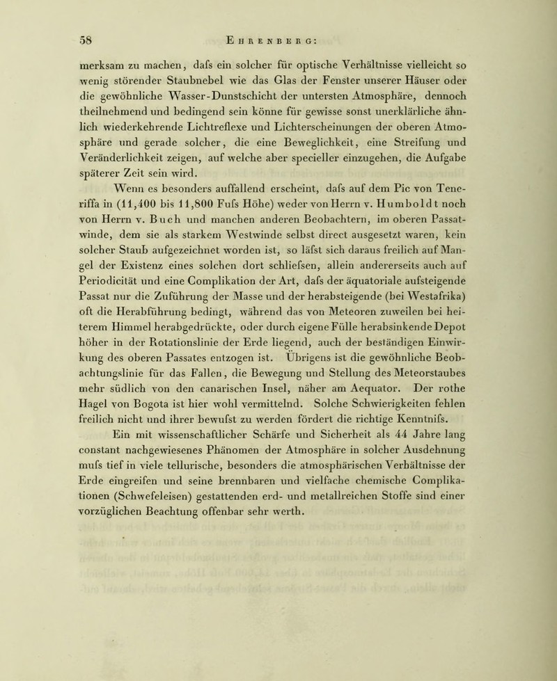 merksam zu machen, dafs ein solcher für optische Verhältnisse vielleicht so wenig störender Stauhnebel wie das Glas der Fenster unserer Häuser oder die gewöhnliche Wasser-Dunstschicht der untersten Atmosphäre, dennoch theilnehmend und bedingend sein könne für gewisse sonst unerklärliche ähn- lich wiederkehrende Lichtreflexe und Lichterscheinungen der oberen Atmo- sphäre und gerade solcher, die eine Beweglichkeit, eine Streifung und Veränderlichkeit zeigen, auf welche aber specieller einzugehen, die Aufgabe späterer Zeit sein wird. Wenn es besonders auffallend erscheint, dafs auf dem Pic von Tene- riffa in (11,400 bis 11,800 Fufs Höhe) weder von Herrn v. Humboldt noch von Herrn v. Buch und manchen anderen Beobachtern, im oberen Passat- winde, dem sie als starkem Westwinde selbst direct ausgesetzt waren, kein solcher Staub aufgezeichnet worden ist, so läfst sich daraus freilich auf Man- gel der Existenz eines solchen dort schliefsen, allein andererseits auch auf Periodicität und eine Complikation der Art, dafs der äquatoriale aufsteigende Passat nur die Zuführung der Masse und der herabsteigende (bei Westafrika) oft die Herabführung bedingt, während das von Meteoren zuweilen bei hei- terem Himmel herabgedrückte, oder durch eigene Fülle herabsinkende Depot höher in der Rotationslinie der Erde liegend, auch der beständigen Einwir- kung des oberen Passates entzogen ist. Übrigens ist die gewöhnliche Beob- achtungslinie für das Fallen, die Bewegung und Stellung des Meteorstaubes mehr südlich von den canarischen Insel, näher am Aequator. Der rothe Hagel von Bogota ist hier wohl vermittelnd. Solche Schwierigkeiten fehlen freilich nicht und ihrer bewufst zu werden fördert die richtige Kenntnifs. Ein mit wissenschaftlicher Schärfe und Sicherheit als 44 Jahre lang constant nachgewiesenes Phänomen der Atmosphäre in solcher Ausdehnung mufs tief in viele tellurische, besonders die atmosphärischen Verhältnisse der Erde eingreifen und seine brennbaren und vielfache chemische Complika- tionen (Schwefeleisen) gestattenden erd- und metallreichen Stoffe sind einer vorzüglichen Beachtung offenbar sehr werth.
