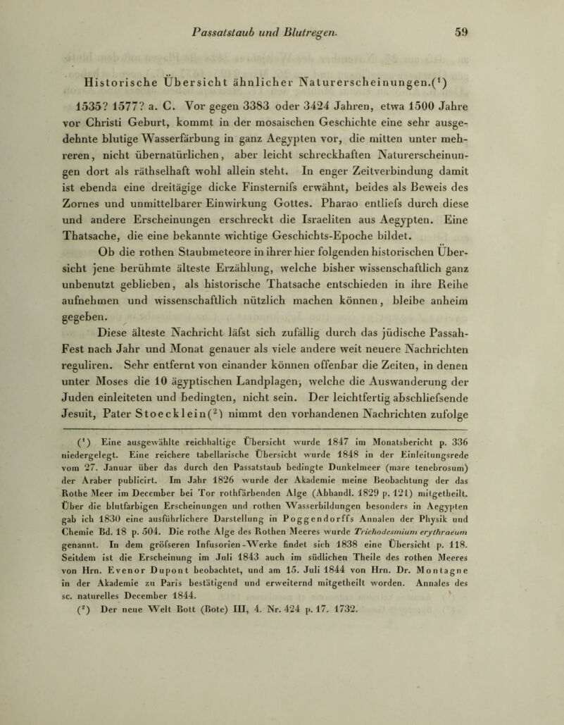 Historische Übersicht ähnlicher Naturerscheinungen.(^) 1535? 1577? a. C. Vor gegen 3383 oder 3424 Jahren, etwa 1500 Jahre vor Christi Geburt, kommt in der mosaischen Geschichte eine sehr ausge- dehnte blutige Wasserfärbung in ganz Aegypten vor, die mitten unter meh- reren, nicht übernatürlichen, aber leicht schreckhaften Naturerscheinun- gen dort als räthselhaft wohl allein steht. In enger Zeitverbindung damit ist ebenda eine dreitägige dicke Finsternifs erwähnt, beides als Beweis des Zornes und unmittelbarer Einwirkung Gottes. Pharao entliefs durch diese und andere Erscheinungen erschreckt die Israeliten aus Aegypten. Eine Thatsache, die eine bekannte wichtige Geschichts-Epoche bildet. Ob die rothen Staubmeteore in ihrer hier folgenden historischen Über- sicht jene berühmte älteste Erzählung, welche bisher wissenschaftlich ganz unbenutzt geblieben, als historische Thatsache entschieden in ihre Reihe aufnehmen und wissenschaftlich nützlich machen können, bleibe anheim gegeben. Diese älteste Nachricht läfst sich zufällig durch das jüdische Passah- Fest nach Jahr und Monat genauer als viele andere weit neuere Nachrichten reguliren. Sehr entfernt von einander können offenbar die Zeiten, in denen unter Moses die 10 ägyptischen Landplagen, welche die Auswanderung der Juden einleiteten und bedingten, nicht sein. Der leichtfertig abschliefsende Jesuit, Pater Stoecklein(^') nimmt den vorhandenen Nachrichten zufolge (*) Eine ausgewählte reichhaltige Übersicht wurde 1847 im Monatsbericht p. 336 niedergelegt. Eine reichere tabellarische Übersicht wurde 1848 in der Einleitungsrede vom 27. Januar über das durch den Passatstaub bedingte Dunkelmeer (mare tenebrosum) der Araber publicirt. Im Jahr 1826 wurde der Akademie meine Beobachtung der das Rothe Meer im December bei Tor rothfärbenden Alge (Abhandl. 1829 p. 121) milgetbeilt. Über die blutfarbigen Erscheinungen und rothen AEasserbildungen besonders in Aegypten gab ich 1830 eine ausführlichere Darstellung in Poggendorffs Annalen der Physik und Chemie Bd. 18 p. 504. Die rotbe Alge des Rothen Meeres wurde TrichoJesmium erythraeum genannt. In dem gröfseren Infusorien-AVerke findet sich 1838 eine Übersicht p. 118. Seitdem ist die Erscheinung im Juli 1843 auch im südlichen Theile des rothen Meeres von Hrn. Evenor Dupont beobachtet, und am 15. Juli 1844 von Hrn. Dr. Montagne in der Akademie zu Paris bestätigend und erweiternd mitgetheilt worden. Annales des sc. naturelles December 1844. ' (*) Der neue Welt Bott (Bote) III, 4. Nr. 424 p. 17. 1732.