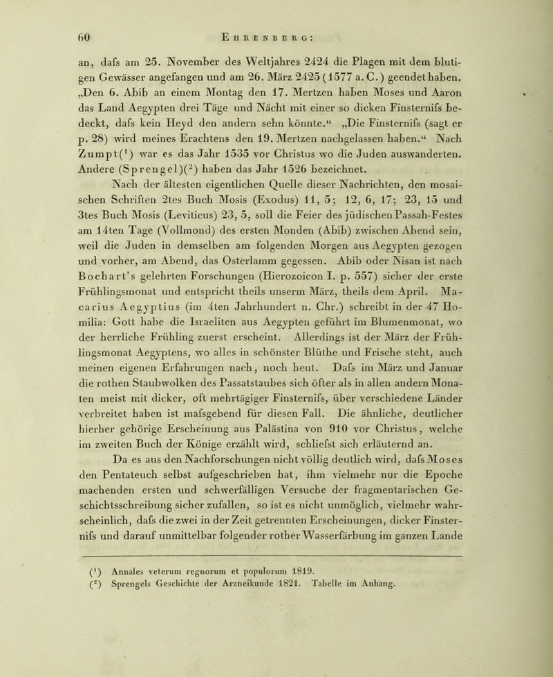 an, dafs am 25. November des Weltjahres 2424 die Plagen mit dem bluti- gen Gewässer angefangen und am 26. März 2425 (1577 a. C.) geendethaben. „Den 6. Abib an einem Montag den 17. Mertzen haben Moses und Aaron das Land Aegypten drei Täge und Nächt mit einer so dicken Finsternifs be- deckt, dafs kein Heyd den andern sehn könnte.“ „Die Finsternifs (sagt er p. 28) wird meines Erachtens den 19. Merlzen nachgelassen haben.“ Nach Zumpt(^) war es das Jahr 1535 vor Christus wo die Juden auswanderten. Andere (Sprengel)(^) haben das Jahr 1526 bezeichnet. Nach der ältesten eigentlichen Quelle dieser Nachrichten, den mosai- schen Schriften 2tes Buch Mosis (Exodus) 11, 5; 12, 6, 17; 23, 15 und 3tes Buch Mosis (Leviticus) 23, 5, soll die Feier des jüdischen Passah-Festes am 14ten Tage (Vollmond) des ersten Monden (Abib) zwischen Abend sein, weil die Juden in demselben am folgenden Mox’gen aus Aegypten gezogen und voi’her, am Abend, das Osterlamm gegessen. Abib oder Nisan ist nach Bochart’s gelehi’ten Forschungen (Hierozoicon I. p. 557) sicher der erste Frühlingsmonat und entspricht theils unserm März, theils dem April. Ma- carius Aegyptius (im 4ten Jahrhundert n. Chr.) schreibt in der 47 Ho- milia: Gott habe die Israeliten aus Aegypten geführt im Blumenmonat, wo der herrliche Frühling zuerst erscheint. Allerdings ist der März der Früh- lingsmonat Aegyptens, w'o alles in schönster Blüthe und Frische steht, auch meinen eigenen Erfahrungen nach, noch heut. Dafs im März und Januar die rothen Staubwolken des Passatstaubes sich öfter als in allen andern Mona- ten meist mit dicker, oft mehrtägiger Finsternifs, über verschiedene Länder verbreitet haben ist mafsgebend für diesen Fall. Die ähnliche, deutlicher hierher gehörige Erscheinung aus Palästina von 910 vor Christus, welche im zweiten Buch der Könige erzählt wird, schliefst sich erläuternd an. Da es aus den Nachforschungen nicht völlig deutlich wird, dafs Moses den Pentateuch selbst aufgeschrieben hat, ihm vielmehr nur die Epoche machenden ersten und schwerfälligen Versuche der fragmentax’ischen Ge- schichtsschreibung sicher zufallen, so ist es nicht unmöglich, vielnxehr wahr- scheinlich, dafs die zwei in der Zeit getrennten Ex’scheinuxxgen, dicker Finstex'- nifs und darauf unmittelbar folgender rotherWasserfärbxmg im ganzen Lande (') Annales veterum regtiorum et populorum 1819. (^) Sprengels Geschichte der Arzneikunde 1821. Tabelle im Anhang.