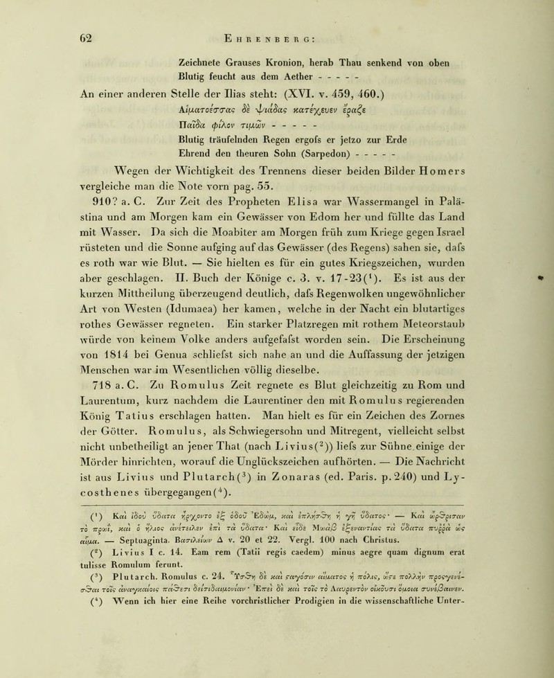 Zeichnete Grauses Kronion, herab Thau senkend von oben Blutig feucht aus dem Aether ----- An einer anderen Stelle der Ilias steht: (XVI. v. 459, 460.) Ai/xaToeV(T«c Äe -4/idSag Karey^evev ITail^a (piAov TifJLWV - - - - - Blutig träufelnden Regen ergofs er jetzo zur Erde Ehrend den theuren Sohn (Sarpedon) ----- Wegen der Wichtigkeit des Trennens dieser beiden Bilder Homers vergleiche man die Note vorn pag. 55. 910? a. C. Zur Zeit des Propheten Elisa war Wassermangel in Palä- stina und am Morgen kam ein Gewässer von Edom her und füllte das Land mit Wasser. Da sich die Moabiter am Morgen früh zum Kriege gegen Israel rüsteten und die Sonne aufging auf das Gewässer (des Regens) sahen sie, dafs es roth war wie Blut. — Sie hielten es für ein gutes Kriegszeichen, wurden aber geschlagen. II. Buch der Könige c. 3. v. 17-23(^). Es ist aus der kurzen Mittheilung überzeugend deutlich, dafs Regenwolken ungewöhnlicher Art von Westen (Idumaea) her kamen, welche in der Nacht ein blutartiges rothes Gewässer regneten. Ein starker Platzregen mit rothem Meteorstaidj würde von keinem Volke anders aufgefafst worden sein. Die Erscheinung von 1814 bei Genua schliefst sich nahe an und die Auffassung der jetzigen Menschen war im Wesentlichen völlig dieselbe. 718 a.C. Zu Romulus Zeit regnete es Blut gleichzeitig zu Rom und Laurentum, kurz nachdem die Laiu’entiner den mit R omulu s regierenden König Tatius erschlagen batten. Man hielt es für ein Zeichen des Zornes der Götter. Romulus, als Schwiegersohn und Mitregent, vielleicht selbst nicht unbetheiligt an jener That (nach Livius(^)) liefs zur Sühne.einige der Mörder hinrichten, worauf die Unglückszeichen aufhörten. — Die Nachricht ist aus Livius und Plutarch(^) in Zonaras (ed. Paris. p.240) und Ly- costhenes übergegangen(^^). (') K«j l^ov vSa7C< Yi^’ynivTO oSov ’E8wijl, neu yyj vBctrog' — K«i TO Hcc'i 0 Yi'/.iog uviTitXzv ini ra vSara • Kr« zlBs Muiaß i^zvuv-lag Ta vha TU TTV^^a oog — Septuaginta. BaTt?,sluji' A v. 20 et 22. Vergl. 100 nach Christus. Livius I c. 14. Eam rem (Tatii regis caedem) minus aegre quam dignum erat tulisse Romulum ferunt. (®) Plutarch. Romulus c. 24. ‘Yo’S’») Bl na\ gayoiui/ a'!iA,aTog y; TToXtg, ujga TT^ogyzvz- (T^at Tolg avayy.aloig BiiTiBaiiJ.ovtai'' 'Ettsj Bl aat ToHg to A-Wj^evtov atxova-t ofxota o'vvzßawzv. (“*) Wenn ich hier eine Reihe vorchristlicher Prodigien in die wissenschaftliche Unter-