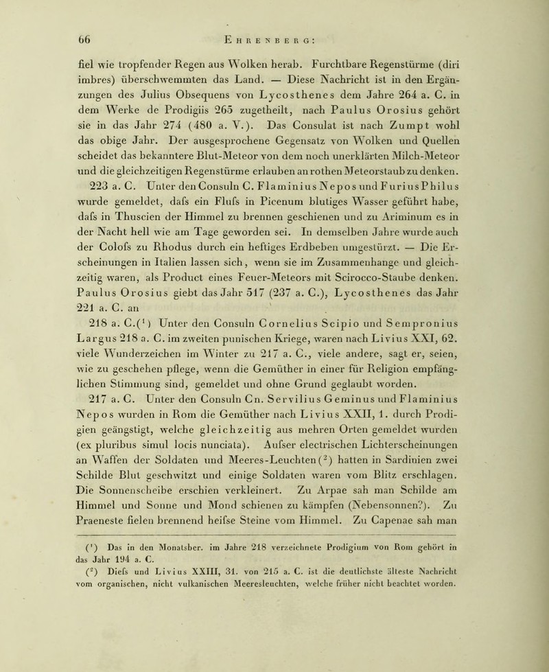 fiel wie tropfender Regen aus Wolken herab. Furchtbare Regenstürine (diri imbres) überschw'emmten das Land. — Diese Nachricht ist in den Ergän- zungen des Julius Obsequens von Lycosthenes dem Jahre 264 a. C. in dem Werke de Prodigiis 265 zugetheilt, nach Paulus Orosius gehört sie in das Jahr 274 (480 a. V.). Das Consulat ist nach Zumpt wohl das obige Jahr. Der ausgesprochene Gegensatz von Wolken und Quellen scheidet das bekanntere Blut-Meteor von dem noch unerklärten Milch-Meteor und die gleichzeitigen Regenstürme erlauben an rothen Meteoi’staub zu denken. 223 a. C. Unter denConsuln C. Flaminius Nepos und FuriusPhilus wurde gemeldet, dafs ein Flufs in Picenum blutiges Wasser geführt habe, dafs in Thuscien der Himmel zu brennen geschienen und zu Ariminum es in der Nacht hell wie am Tage geworden sei. In demselben Jahre wurde auch der Colofs zu Rhodus durch ein heftiges Erdbeben umgestürzt. — Die Er- scheinungen in Italien lassen sich, wenn sie im Zusammenhänge und gleich- zeitig waren, als Product eines Feuer-Meteors mit Scirocco-Staube denken. Paulus Orosi US giebt das Jahr 517 (237 a. C.), Lycosthenes das Jahr 221 a. C. an 218 a. C.(^) Unter den Consuln C ornelius Scipio und S empronius Largus 218 a. C. im zweiten punischen Kriege, waren nach Livius XXI, 62. viele Wunderzeichen im Winter zu 217 a. C., viele andere, sagt er, seien, wie zu geschehen pflege, wenn die Gemüther in einer für Religion empfäng- lichen Stimmung sind, gemeldet und ohne Grund geglaubt worden. 217 a. C. Unter den Consuln Cn. Servilius Ge minus und Flaminius Nepos wurden in Rom die Gemüther nach Livius XXII, 1. durch Prodi- gien geängstigt, w'elche gleichzeitig aus mehren Orten gemeldet wurden (ex pluribus simul locis nunciata). Aufser electrischen Lichterscheinungen an Waffen der Soldaten und Meeres-Leuchten(^) hatten in Sardinien zwei Schilde Blut geschwitzt und einige Soldaten waren vom Blitz erschlagen. Die Sonnenscheibe erschien verkleinert. Zu Arpae sah man Schilde am Himmel und Sonne und Mond schienen zu kämpfen (Nebensonnen?). Zu Praeneste fielen brennend heifse Steine vom Himmel. Zu Capenae sah man (') Das in den Monatsber. im Jahre 218 verzeichnele Prodigium von Rom gehört in das Jahr 194 a. C. (^) Diefs und Livius XXIII, 31. von 215 a. C. ist die deutlichste älteste Nachricht vom organischen, nicht vulkanischen Meeresleuchten, welche früher nicht beachtet worden.