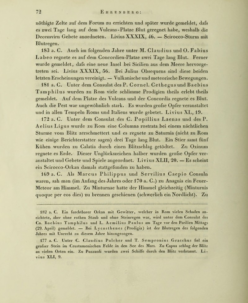 nöthigte Zelte auf dem Forum zu errichten und später wurde gemeldet, dafs es zwei Tage lang auf dem Vulcans-Platze ßlut geregnet habe, weshalb die Decemvirn Gebete anordneten. Livius XXXIX, 46. — Scirocco-Sturm mit Blutregen. 183 a. C. Auch im folgenden Jahre unter M. Claudius und O. Fabius Labeo regnete es auf dem Concordien-Platze zwei Tage lang Blut. Ferner wurde gemeldet, dafs eine neue Insel bei Sicilien aus dem Meere hervorge- treten sei. Livius X5IXIX, 56. Bei Julius Obsequens sind diese beiden letzten Erscheinungen vereinigt. — Vulkanische und meteorische Bewegungen. 181 a. C. Unter dem Consulat des P. Cornel. Cethegus und Baebius Tamphilus wurden zu Rom viele schlimme Pi’odigien theils erlebt theils gemeldet. Auf dem Platze des Vulcans und der Concordia regnete es Blut. Auch die Pest war ungewöhnlich stark. Es wurden grofse Opfer veranstaltet und in allen Tempeln Roms und Italiens wurde gebetet. Livius XL, 19. 172 a. C. Unter dem Consulat des C. Popillius Laenas und des P. Aelius Ligus wurde zu Rom eine Columna rostrata bei einem nächtlichen Sturme vom Blitz zerschmettert und es regnete zu Saturnia (nicht zu Rom wie einige Berichterstatter sagen) drei Tage lang Blut. Ein Stier samt fünf Kühen wurden zu Calatia durch einen Blitzschlag getödtet. Zu Oxinum regnete es Erde. Dieser Unglückszeichen halber wurden grofse Opfer ver- anstaltet und Gebete und Spiele angeordnet. Livius XLII, 20. — Es scheint ein Scirocco-Orkan damals stattgefunden zu haben. 169 a. C. Als Marcus Philippus und Servilius Caepio Consuln waren, sah man (im Anfang des Jahres oder 170 a. C.) zu Anagnia ein Feuer- Meteor am Himmel. Zu Minturnae hatte der Himmel gleichzeitig (Minturnis quoque per eos dies) zu brennen geschienen (schwerlich ein Nordlicht). Zu 182 a. C. Ein furchtbarer Orkan mit Gewitter, welcher in Rom vielen Schaden an- richtete, aber ohne rothen Staub und ohne Steinregen war, wird unter dem Consulat des Cn. Baebius Tamphilus und L. Aemilius Paulus am Tage vor den Parilien Mittags (29. April) gemeldet. — Bei Lycosthenes (Prodlgia) ist der Blutregen des folgenden .Jahres mit Unrecht zu diesem Jahre hinzugezogen. 177 a. C. Unter C. Claudius Pülcher und T. Sempronius Gracchus fiel ein grofser Stein im Crustumenlschen Felde in den See des Mars. Zu Capua schlug der Blitz an vielen Orten ein. Zu Puzzuoli wurden zwei Schiffe durch den Blitz verbrannt. Li- vius XLI, 9.