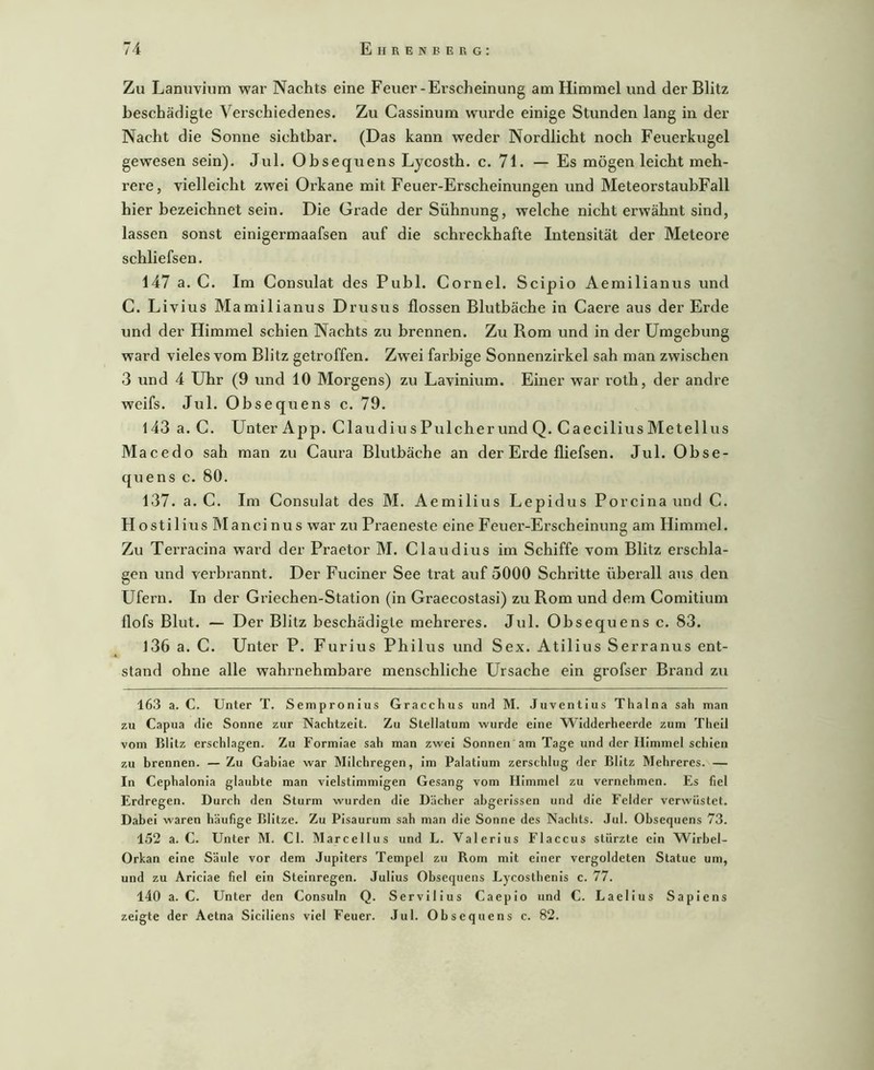 Zu Lanuvium war Nachts eine Feuer-Erscheinung am Himmel und der Blitz beschädigte Verschiedenes. Zu Cassinum wurde einige Stunden lang in der Nacht die Sonne sichtbar. (Das kann weder Nordlicht noch Feuerkugel gewesen sein). Jul. Ohsequens Lycosth. c. 71. — Es mögen leicht meh- rere, vielleicht zwei Orkane mit Feuer-Erscheinungen und MeteorstaubFall hier bezeichnet sein. Die Grade der Sühnung, welche nicht erwähnt sind, lassen sonst einigermaafsen auf die schreckhafte Intensität der Meteore schliefsen. 147 a. C. Im Consulat des Puhl. Cornel. Scipio Aemilianus und C. Livius Mamilianus Drusus flössen Blutbäche in Caere aus der Erde und der Himmel schien Nachts zu brennen. Zu Rom und in der Umgebung ward vieles vom Blitz getroffen. Zwei farbige Sonnenzirkel sah man zwischen 3 und 4 Uhr (9 und 10 Morgens) zu Lavinium. Einer war roth, der andre weifs. Jul. Obsequens c. 79. 143 a. C. Unter App. Claudiu s Pülcher und Q.Caecilius Metellus Macedo sah man zu Caura Blutbäche an der Erde fliefsen. Jul. Obse- quens c. 80. 137. a. C, Im Consulat des M. Aemilius Lepidus Porcina und C. Hostilius Mancinus war zu Praeneste eine Feuer-Erscheinung am Himmel. Zu Terracina ward der Praetor M. Claudius im Schiffe vom Blitz erschla- gen und verbrannt. Der Fuciner See trat auf 5000 Schritte überall ans den Ufern. In der Griechen-Station (in Graecostasi) zu Rom und dem Comitium flofs Blut. — Der Blitz beschädigte mehrei’es. Jul. Obsequens c. 83. l36 a. C. Unter P. Furius Philus und Sex. Atilius Serranus ent- stand ohne alle wahrnehmbare menschliche Ursache ein grofser Brand zu 16.3 a. C. Unter T. Sempronius Gracchus und M. Juventius Thalna sah man zu Capua die Sonne zur Nachtzeit. Zu Stellatum wurde eine Widderheerde zum Theil vom Blitz erschlagen. Zu Formiae sah man zwei Sonnen am Tage und der Himmel schien zu brennen. — Zu Gabiae war Milchregen, im Palatium zerschlug der Blitz Mehreres. — In Cephalonia glaubte man vielstimmigen Gesang vom Himmel zu vernehmen. Es fiel Erdregen. Durch den Sturm wurden die Dächer abgerissen und die Felder verwüstet. Dabei waren häufige Blitze. Zu Pisaurum sah man die Sonne des Nachts. Jul. Obsequens 73. 152 a. C. Unter M. CI. Marcellus und L. Valerius Flaccus stürzte ein Wirbel- Orkan eine Säule vor dem Jupiters Tempel zu Rom mit einer vergoldeten Statue um, und zu Ariciae fiel ein Steinregen. Julius Obsequens Lycosthenls c. 77. 140 a. C. Unter den Consuln Q. Servllius Caeplo und C. Laellus Sapiens zeigte der Aetna SIciliens viel Feuer. Jul. Obsequens c. 82.