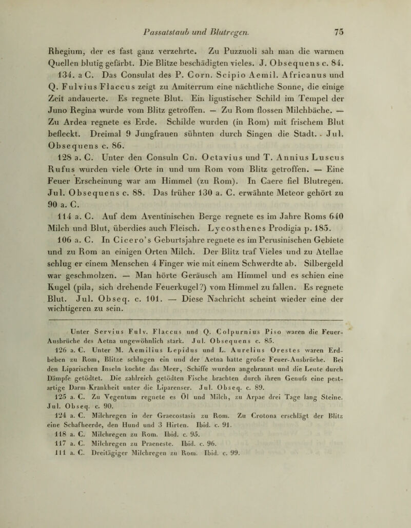 Rhegium, der es fast ganz verzehrte. Zu Puzzuoli sah man die warmen Quellen blutig gefärbt. Die Blitze beschädigten vieles. J. Obsequens c. 84. 134. a C. Das Consulat des P. Corn. Scipio Aemil. Africanus und Q. Fulvixxs Flaccus zeigt zu Amiterrum eine nächtliche Sonne, die einige Zeit andauex’te. Es regnete Blut. Ein ligustischer Schild im Tempel der Juno Regina wurde vom Blitz getroffen. — Zu Rom flössen Milchbäche. — Zu Ardea regnete es Erde. Schilde wurden (in Rom) mit frischem Blut befleckt. Dreimal 9 Jungfrauen sühnten durch Singen die Stadt.. Jul. Obsequens c. 86. 128 a. C. Unter den Consuln Cn. Octavius und T. Annius Luscus Rufus wurden viele Orte in und um Rom vom Blitz getroffen. — Eine Feuer Erscheinung war am Himmel (zu Rom). In Caere fiel Blutregen. Jul. Obsequens c. 88. Das Irüher 130 a. C. erwähnte Meteor gehört zu 90 a. C. 114 a. C. Auf dem Aventinischen Berge regnete es im Jahre Roms 640 Milch und Blut, überdies auch Fleisch. Lycosthenes Prodigia p. 185. 106 a. C. In Cicero’s Geburtsjahre regnete es im Perusinischen Gebiete und zu Rom an einigen Orten Milch. Der Blitz traf Vieles und zu Atellae schlug er einem Menschen 4 Finger wie mit einem Schwerdte ab. Silbergeld w'ar geschmolzen. — Man hörte Geräusch am Himmel und es schien eine Kugel (pila, sich drehende Feuerkugel?) vom Himmel zu fallen. Es regnete Blut. Jul. Obseq. c. 101. — Diese Nachricht scheint wieder eine der wichtigeren zu sein. Unter Serviiis Fulv. Flaccus und Q. Colpurnius Piso waren die Feuer- Ausbrüche des Aetna ungewöhnlich stark. Jul. Obsequens c. 85. 126 a. C. Unter M. Aemilius Lepidus und L. Aurelius Orestes waren Erd- beben zu Rom, Blitze schlugen ein und der Aetna hatte grofse Feuer-Ausbrüche. Bei den Liparischen Inseln kochte das Meer, Schiffe wurden angebrannt und die Leute durch Dämpfe getödtet. Die zahlreich getödten Fische brachten durch ihren Genufs eine pest- artige Darm Krankheit unter die Liparenser. Jul. Obseq. c. 89. 12.5 a. C. Zu Vegentum regnete es Öl und Älllch, zu Arpae drei Tage lang Steine. Jul. Obseq. c. 90. 124 a. C. Milchregen in der Graecostasis zu Rom. Zu Crotona erschlägt der Blitz eine Schafheerde, den Hund und 3 Hirten. Ibld. c. 91. 118 a. C. Milchregen zu Rom. Ibld. c. 95. 117 a. C. Milchregen zu Praeneste. Ibid. c. 96. 111 a. C. Dreitägiger Milchregen zu Rom. Ihid. c. 99.