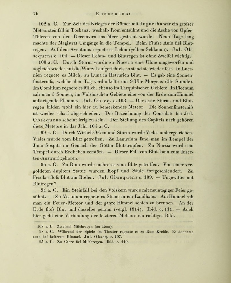 102 a. C. Zur Zeit des Krieges der Römer mit Jugurtha war ein grofser Meteorsteinfall in Toskana, weshalb Rom entsühnt und die Asche von Opfer- Thieren von den Decemvirn ins Meer gestreut wurde. Neun Tage lang machte der Magistrat Umgänge in die Tempel. Beim Flufse Anio fiel Blut- regen. Auf dem Aventinus regnete es Lehm (gelben Schlamm). Jul. Ob- sequens c. 104. — Dieser Lehm- und Blutregen ist ohne Zweifel wichtig. 100 a. C. Durch Sturm wurde zu Nuceria eine Ulme umgeworfen und sogleich wieder auf die Wurzel aufgerichtet, so stand sie wieder fest. InLuca- nien regnete es Milch, zu Luna in Hetrurien Blut. — Es gab eine Sonnen- finsternifs, welche den Tag verdunkelte um 9 Uhr Morgens (3te Stunde). Im Comitium regnete es Milch, ebenso imTarquinischen Gebiete. InPicenum sah man 3 Sonnen, im Vidsinischen Gebiete eine von der Erde zum Himmel aufsteigende Flamme. Jul. Obseq. c. 103. — Der erste Sturm- und Blut- regen bilden wohl ein hier zu bemerkendes Meteor. Die Sonnenfinsternifs ist wieder scharf abgeschieden. Die Bezeichnung der Consulate bei Jul. Obsequens scheint irrig zu sein. Der Stellung des Capitels nach gehören diese^Meteore in das Jahr 104 a. C. 99 a. C. Durch Wirbel-Orkan und Sturm wurde Vieles umhergetrieben. Vieles wurde vom Blitz getroffen. Zu Lanuvium fand man im Tempel der Juno Sospita im Gemach der Göttin Blutstropfen. Zu Nursia wurde ein Tempel durch Erdbeben zerstört. — Dieser Fall von Blut kann zum Insec- ten-Auswurf gehören. 96 a. C. Zu Rom wurde mehreres vom Blitz getroffen. Von einer ver- goldeten Jupiters Statue wurden Kopf und Säule fortgeschleudert. Zu Fesulae flofs Blut am Boden. Jul. Obsequens c. 109. — Ungewitter mit Blutregen? 94 a. C. Ein Steinfall bei den Volskern wurde mit neuntägiger Feier ge- sühnt. — Zu Vestinum regnete es Steine in ein Landhaus. Am Himmel sah man ein Feuer-Meteor und der ganze Himmel schien zu brennen. An der Erde flofs Blut und dasselbe gerann (vergl. 1814). Ibid. c. 111. — Auch hier giebt eine Verbindung der letzteren Meteore ein richtiges Bild. 108 a. C. Zweimal Milchregen (zu Rom). 98 a. C. Während der Spiele im Theater regnete es zu Rom Kreide. Es donnerte auch bei heiterem Himmel. Jul. Obseq. c. 107. 95 a. C. Zu Caere fiel Milchregen. Ibid. c. 110.