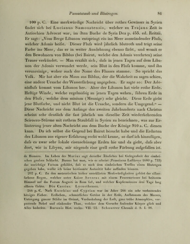 100 p. C. Eine merkwürdige Nachricht über rothes Gewässer in Syrien findet sich bei Lucianus Samosatensis, welcher zu Trajans Zeit in Antiochien Advocat war, im 3ten Buche de Syria Dea p. 455. ed. Reitzii. Er sagt: „Vom Berge Libanon entspringt ein ins Meer ausmündender Flufs, weicher Adonis heifst. Dieser Flufs wird jährlich blutroth und trägt seine Farbe ins Meer, das er in weiter Ausdehnung ebenso färbt, und womit er den Bewohnern von Biblus (bei Bairut, welche den Adonis verehrten) seine Trauer verkündet. — Man ei'zählt sich, dafs in jenen Tagen auf dem Liba- non der Adonis verwundet werde, sein Blut in den Flufs komme, und ihn verunreinige, woher auch der Name des Flusses stamme. So spricht das Volk. Mir hat aber ein Mann aus Biblus, der die W ahrheit zu sagen schien, eine andere Ursache der Wasserfärbung angegeben. Er sagte so: Der Ado- nisflufs kommt vom Libanon her. Aber der Libanon hat viele rothe Erde. Heftige Winde, welche regelmäfsig an jenen Tagen wehen, führen Erde in den Flufs, welche dem minium (Mennige) sehr gleicht. Diese Erde giebt jene Blutfarbe, und nicht Blut ist die Ursache, sondern die Umgegend.“ — Diese Nachricht aus dem Anfänge des zweiten Jahrhunderts nach Christus scheint sehr deutlich die fast jährlich um dieselbe Zeit wiederkehrenden Scirocco-Stürme mit rothem Staubfall in Syi'ien zu bezeichnen, was zur Er- läuterung jener alten Nachricht aus dem Buche der Könige 910 a. C. dienen kann. Da ich selbst die Gegend bei Bairut besucht habe und die Erdarten des Libanon aus eigener Erfahrung recht wohl kenne, so darf ich hinzufügen, dafs es zwar sehr lokale eisenschüssige Erden hie und da giebt, dafs aber dort, wie in Libyen, mir nirgends eine grell rothe Färbung aufgefallen ist. de Homero. Im Leben des Marius sagt derselbe Abiiliches bei Gelegenheit der cimbri- seben grofsen Schlacht. Daraus bat man, wie es scheint (Franciscus Luftkreys 1680 p. 733) das unrichtige Factum gebildet, dafs es nach dem cimbriseben Treffen einen Klutregen gegeben habe, wofür ich keine bestimmte Autorität habe auffmden können. ‘202 p. C. Zu den meteorischen bisher unerklärten Merkwürdigkeiten gehört der silber- farbene Regen, welcher unter Kaiser Severus mit einem Feuermeteore bei heiterem Himmel auf das Forum Augusti in Rom fiel, und welcher Kupfermünzen drei Tage lang silbern färbte. Dio Cassius. Lycosthenes. 266 p. C. Nach Eusebius und Cyprian war im Jahre ‘266 ein sehr verheerendes hitziges Fieber. Erdbeben, schauerliches Getöse In der Erde, Aufbrausen des Meeres, Untergang ganzer Städte Im Orient, Verdunkelung der Luft, ganz trübe Atmosphäre, ver- pestende Nebel und stinkender Thau, welcher dem Gerüche faulender Körper glich und Alles bedeckte. Baronis Hist, eccles. VII. 22. Schnurrer Chronik d. S. I. 98.