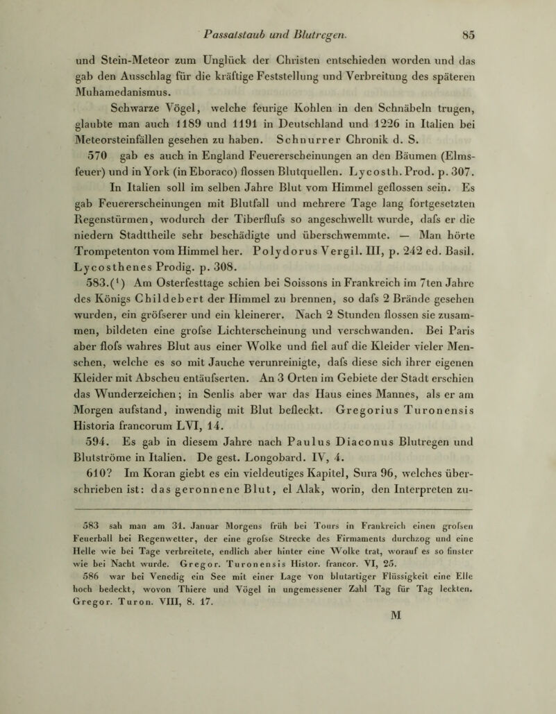 und Stein-Meteor zum Unglück der Christen entschieden worden und das gab den Ausschlag für die kräftige Feststellung und Verbreitung des späteren Muhamedanismus. Schwarze Vögel, welche feurige Kohlen in den Schnäbeln trugen, glaubte man auch 1189 und 1191 in Deutschland und 1226 in Italien bei Meteorsteinfällen gesehen zu haben. Schnurrer Chronik d. S. 570 gab es auch in England Feuererscheinungen an den Bäumen (Elms- feuei’) und in York (inEboraco) flössen Blutquellen. L jcosth. Prod. p. 307. In Italien soll im selben Jahre Blut vom Himmel geflossen sein. Es gab Feuererscheinungen mit Blutfall und mehrere Tage lang fortgesetzten Regenstürmen, wodurch der Tiberflufs so angeschwellt w'urde, dafs er die niedern Stadttheile sehr beschädigte und überschwemmte. — Man hörte Trompetenton vom Himmel her. Poljdorus Vergil. HI, p. 242 ed. Basil. Lycosthenes Prodig. p. 308. 583.(^) Am Osterfesttage schien bei Soissons in Frankreich im 7ten Jahre des Königs Childebert der Himmel zu brennen, so dafs 2 Brände gesehen wurden, ein gröfserer und ein kleinerer. Nach 2 Stunden flössen sie zusam- men, bildeten eine grofse Lichterscheinung und verschwanden. Bei Paris aber flofs wahres Blut aus einer Wolke und fiel auf die Kleider vieler Men- schen, welche es so mit Jauche verunreinigte, dafs diese sich ihrer eigenen Kleider mit Abscheu entäufserten. An 3 Orten im Gebiete der Stadt erschien das Wunderzeichen; in Senlis aber war das Haus eines Mannes, als er am Morgen aufstand, inwendig mit Blut befleckt. Gregorius Turonensis Historia francorum LVI, 14. 594. Es gab in diesem Jahre nach Paulus Diaconus Blutregen und Blutströme in Italien. De gest. Longobard. IV, 4. 610? Im Koran giebt es ein vieldeutiges Kapitel, Sura 96, welches über- schrieben ist: das geronnene Blut, el Alak, worin, den Interpreten zu- 583 sah man am 31. Januar Morgens früh bei Tours in Frankreich einen grofseii Feuerball bei Regenwetter, der eine grofse Strecke des Firmaments durchzog und eine Helle wie bei Tage verbreitete, endlich aber hinter eine Wolke trat, worauf es so finster wie bei Nacht wurde. Gregor. Turonensis Histor. francor. VI, 25. 586 war bei Venedig ein See mit einer Lage von blutartiger Flüssigkeit eine Elle hoch bedeckt, wovon Thiere und Vögel in ungemessener Zahl Tag für Tag leckten. Gregor. Turon. VIII, 8. 17. M