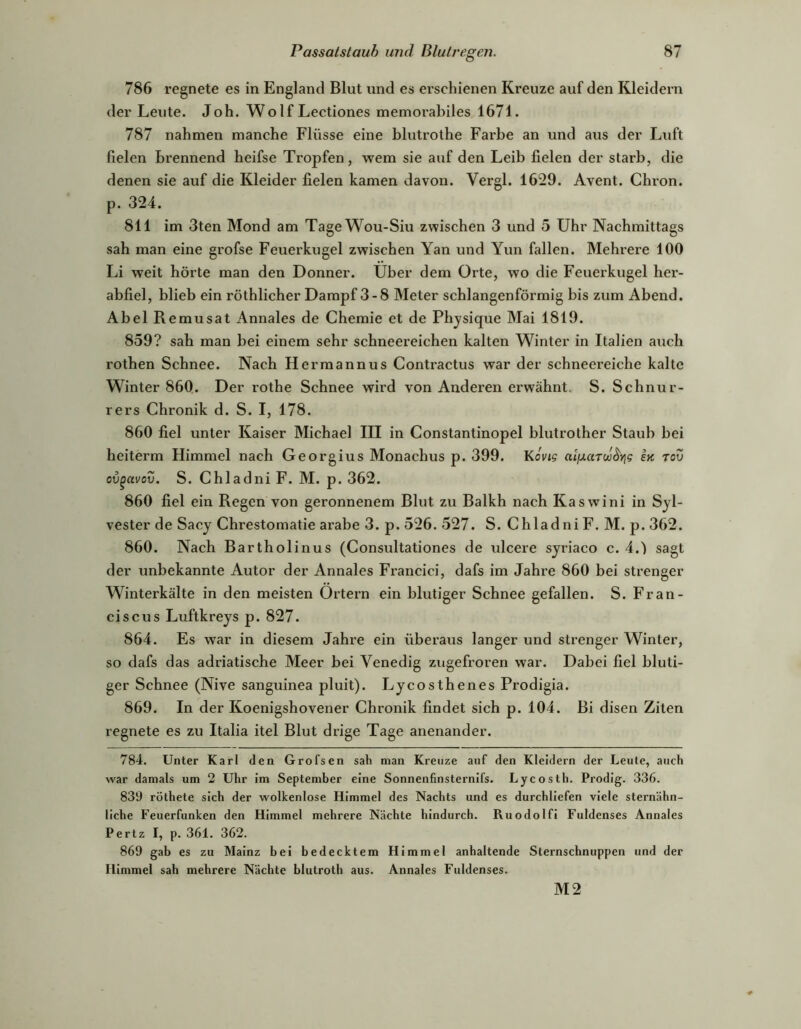 786 regnete es in England Blut und es erschienen Kreuze auf den Kleidern der Leute. Joh. Wolf Lectiones memorabiles 1671. 787 nahmen manche Flüsse eine blutrothe Farbe an und aus der Luft fielen brennend heifse Tropfen, wem sie auf den Leib fielen der starb, die denen sie auf die Kleider fielen kamen davon. Vergl. 1629. Avent. Chron. p. 324. 811 im 3ten Mond am TageWou-Siu zwischen 3 und 5 Uhr Nachmittags sah man eine grofse Feuerkugel zwischen Yan und Yun fallen. Mehrere 100 Li weit hörte man den Donner. Uber dem Orte, wo die Feuerkugel her- abfiel, blieb ein röthlicher Dampf 3-8 Meter schlangenförmig bis zum Abend. Abel Remusat Annales de Chemie et de Phjsique Mai 1819. 859? sah man bei einem sehr schneereichen kalten Winter in Italien auch rothen Schnee. Nach Hermannus Contractus war der schneereiche kalte Winter 860. Der rothe Schnee wird von Anderen erwähnt. S. Schnur- rers Chronik d. S. I, 178. 860 fiel unter Kaiser Michael III in Constantinopel blutrother Staub bei heiterm Himmel nach Georgius Monachus p. 399. KoVi$ In rov ov^avov. S. Chladni F. M. p. 362. 860 fiel ein Regen von geronnenem Blut zu Balkh nach Kaswini in Syl- vester de Sacy Chrestomatie arabe 3. p. 526. 527. S. Chladni F. M. p. 362. 860. Nach Bartholinus (Consultationes de rxlcere syriaco c. 4.) sagt der unbekannte Autor der Annales Francici, dafs im Jahre 860 bei strenger Winterkälte in den meisten Ortern ein blutiger Schnee gefallen. S. Fran- cis cus Luftkreys p. 827. 864. Es war in diesem Jahre ein überaus langer und strenger Winter, so dafs das adriatische Meer bei Venedig zugefroren war. Dabei fiel bluti- ger Schnee (Nive sanguinea pluit). Lycosthenes Prodigia. 869. In der Koenigshovener Chronik findet sich p. 104. Bi disen Ziten regnete es zu Italia itel Blut drige Tage anenander. 784. Unter Karl den Grofsen sah man Kreuze auf den Kleidern der Leute, auch war damals um 2 Uhr im September eine Sonnenfinsternifs. Lycosth. Prodlg. 336. 839 röthete sich der wolkenlose Himmel des Nachts und es durchliefen viele sternähn- liche Feuerfunken den Himmel mehrere Nächte hindurch. Ruodolfi Fuldenses Annales Pertz I, p. 361. 362. 869 gab es zu Mainz bei bedecktem Himmel anhaltende Sternschnuppen und der Himmel sah mehrere Nächte blutroth aus. Annales Fuldenses. M2