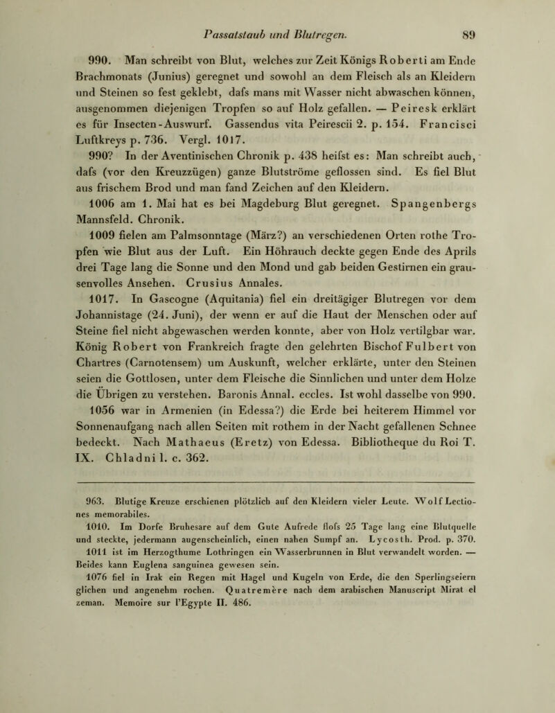 990. Man schreibt von Blut, welches zur Zeit Königs Roberti am Ende Brachmonats (Junius) geregnet und sowohl an dem Fleisch als an Kleidern und Steinen so fest geklebt, dafs mans mit Wasser nicht abwaschen können, ausgenommen diejenigen Tropfen so auf Holz gefallen. — Peiresk erklärt es für Insecten-Aus Wurf. Gassendus vita Peirescii 2. p. 154. Francisci Luftkreys p. 736. Vergl. 10l7. 990? In der Aventinischen Chronik p. 438 heifst es: Man schreibt auch, ■ dafs (vor den Kreuzzügen) ganze Blutströme geflossen sind. Es fiel Blut aus frischem Brod und man fand Zeichen auf den Kleidern. 1006 am 1. Mai hat es bei Magdeburg Blut geregnet. Spangenbergs Mannsfeld. Chronik. 1009 fielen am Palmsonntage (März?) an verschiedenen Oiten rothe Tro- pfen wie Blut aus der Luft. Ein Höhrauch deckte gegen Ende des Aprils drei Tage lang die Sonne und den Mond und gab beiden Gestirnen ein grau- senvolles Ansehen. Crusius Annales. 1017. In Gascogne (Aquitania) fiel ein dreitägiger Blutregen vor dem Johannistage (24. Juni), der wenn er auf die Haut der Menschen oder auf Steine fiel nicht abgewaschen werden konnte, aber von Holz vertilgbar war. König Robert von Frankreich fragte den gelehrten Bischof Fulbert von Chartres (Carnotensem) um Auskunft, welcher erklärte, unter den Steinen seien die Gottlosen, unter dem Fleische die Sinnlichen und unter dem Holze die Übrigen zu verstehen. Baronis Annal. eccles. Ist wohl dasselbe von 990. 1056 war in Armenien (in Edessa?) die Erde bei heiterem Himmel vor Sonnenaufgang nach allen Seiten mit rothem in der Nacht gefallenen Schnee bedeckt. Nach Mathaeus (Eretz) von Edessa. Bibliotheque du Roi T. IX. Chladni 1. c. 362. 963. Blutige Kreuze erschienen plötzlich auf den Kleidern vieler Leute. WolfLectio- nes memorabiles. 1010. Im Dorfe Bruhesare auf dem Gute Aufrede flofs 25 Tage lang eine Blulquelle und steckte, jedermann augenscheinlich, einen nahen Sumpf an. Lycosth. Prod. p. 370. 1011 ist im Herzogthume Lothringen ein Wasserbrunnen in Blut verwandelt worden. — Beides kann Euglena sanguinea gewesen sein. 1076 fiel in Irak ein Regen mit Hagel und Kugeln von Erde, die den Sperlingseiern glichen und angenehm rochen. Quatremere nach dem arabischen Manuscript Mirat el zeman. Memoire sur l’Egypte II. 486.