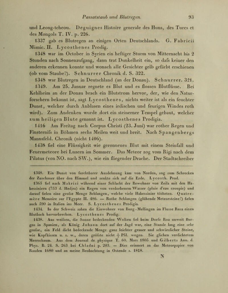 und Leong-tcheou. Deguignes Histoire generale des Hirns, des Turcs et des Mongols T. IV. p. 226. 1337 gab es Blutregen an einigen Orten Deutschlands. G. Fabricii Misnic. II. Lycosthenes Prodig. 1348 war im October in Syrien ein heftiger Sturm von Mitternacht bis 2 Stunden nach Sonnenaufgang, dann trat Dunkelheit ein, so dafs keiner den anderen erkennen konnte und wonach alle Gesichter gelb gefärbt erschienen (ob vom Staube?). Schnurrer Chronik d. S. 322. 1348 war Blutregen in Deutschland (an der Donau). Schnurrer. 321. 1349. Am 25. Januar regnete es Blut und es flössen Blutflüsse. Bei Kehlheim an der Donau brach ein Blutstrom hervor, der, wde den Natur- forschern bekannt ist, sagt Lycosthenes, nichts weiter ist als ein feuchter Dunst, welcher durch Anblasen eines irdischen und feurigen Windes roth wird). Zum Andenken wurde dort ein steinerner Tempel gebaut, welcher zum heiligen Blute genannt ist. Lycosthenes Prodigia. 1416 Am Freitag nach Corpus Christi (23. Juni) war rother Regen und Finsternifs in Böhmen sechs Meilen weit und breit. Nach Spangenbergs Mannsfeld. Chronik (nicht 1406). 1438 fiel eine Flüssigkeit wie geronnenes Blut mit einem Steinfall und Feuermeteore bei Luzei’n im Sommer. Das Meteor zog vom Rigi nach dem Pilatus (von NO. nach SW.), wie ein fliegender Drache. Der Stadtschreiber 1348. Ein Dunst von furchtbarer Ausdehnung kam von Norden, zog zum Schrecken der Zuschauer über den Himmel und senkte sich auf die Erde. Lycosth. Prod. 1365 fiel nach Makrisi während einer Schlacht der Bewohner von Zella mit den Ha- bessiniern (753 d. Hedjra) ein Regen von verdorbenem AVasser (pluie d’eau croupie) und darauf fielen eine grofse Menge Schlangen, welche viele Habessinler tödteten. Quatre- mere Memoire sur l’Egypte II. 486. — Rothe Schlangen (glühende Meteorsteine?) fielen auch 590 in Italien Ins Meer. S. Lycosthenes Prodigia. 1434. In der Schweiz sahen die Einwohner von Burg-Mellingen Im Flusse Rusa einen Blutbach hervorbrechen. Lycosthenes Prodig. 1438. Aus weifseii, die Sonne bedeckenden Wolken fiel beim Dorfe Roa unweit Bur- gos in Spanien, als König Johann dort auf der Jagd war, eine Stunde lang eine sehr grofse, ein Feld dicht bedeckende Menge ganz leichter grauer und schwärzlicher Steine, wie Kopfkissen u. s. w., deren gröfste nicht Pfd. wogen. Sie glichen verdichtetem Meerschaum. Aus dem Journal de physique T. 60. Mars 180.5 und Gilberts Anu. d. Phys. B. 24. S. 263 bei Chladni p. 203. — Dies erinnert an das Meteorpapier von Räuden 1680 und an meine Beobachtung in Ostende s. 1818. N