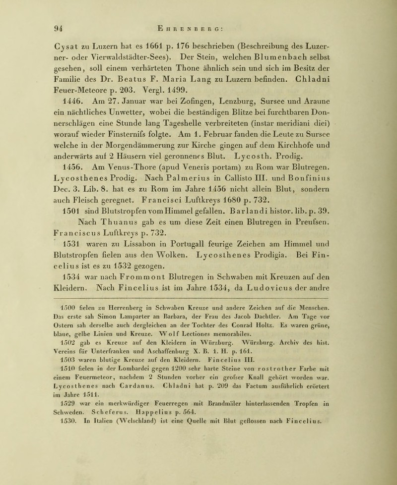 Cjsat zu Luzern hat es 1661 p. 176 beschrieben (Beschreibung des Luzer- ner- oder Vierwaldstädter-Sees). Der Stein, w^elchen Blumenbach selbst gesehen, soll einem verhärteten Thone ähnlich sein und sich im Besitz der Familie des Dr. Beatus F. Maria Lang zu Luzern befinden. Chladni Feuer-Meteore p. 203. Vergl. 1499. 1446. Am 27. Januar war bei Zofingen, Lenzburg, Sursee und Araune ein nächtliches Unwetter, wobei die beständigen Blitze bei furchtbaren Don- nerschlägen eine Stunde lang Tageshelle verbreiteten (instar meridiani diei) worauf wieder Finsternifs folgte. Am 1. Februar fanden die Leute zu Sursee welche in der Morgendämmerung zur Kirche gingen auf dem Kirchhofe und anderwärts auf 2 Häusern viel geronnenes Blut. Lycosth. Prodig. 1456. Am Venus-Thore (apud Veneiis portam) zu Rom war Blutregen. Lycosthenes Prodig. Nach Palmerius in Callisto III. und Bonfinius Dec. 3. Lib. 8. hat es zu Rom im Jahre 1456 nicht allein Blut, sondern auch Fleisch geregnet. Francisci Luftkreys 1680 p. 732. 1501 sind Blutstropfen vom Himmel gefallen. Barlandi histor. lib. p. 39. Nach Thuanus gab es um diese Zeit einen Blutregen in Preufsen. Franciscus Luftkreys p. 732. 1531 waren zu Lissabon in Portugall feurige Zeichen am Himmel und Blutstropfen fielen aus den Wolken. Lycosthenes Prodigia. Bei Fin- celius ist es zu 1532 gezogen. 1534 war nach Frommont Blutregen in Schwaben mit Kreuzen auf den Kleidern, Nach Fincelius ist im Jahre 1534, da Ludovicus der andre 1500 fielen zu Herrenberg in Schwaben Kreuze und andere Zeichen auf die Menschen. Das erste sah Simon Lamparter an Barbara, der Frau des Jacob Dachtier. Am Tage vor Ostern sah derselbe auch dergleichen an der Tochter des Conrad Holtz. Es waren grüne, blaue, gelbe Linien und Kreuze. W o 1 f Lectiones memorabiles. 1502 gab es Kreuze auf den Kleidern ln Würzburg. W^ürzhurg. Archiv des hist. Vereins für Unterfranken und Aschaffenhurg X. B. 1. H. p. 161. 1503 waren blutige Kreuze auf den Kleidern. Fincelius III. 1510 fielen ln der Lombardei gegen 1200 sehr barte Steine von rostrother Farbe mit einem Feuermeteor, nachdem 2 Stunden vorher ein grofser Knall gehört worden war. Lycosthenes nach Cardanus. Chladni hat p. 209 das Factum ausführlich erörtert im Jahre 1511. 1529 war ein merkwürdiger Feuerregen mit Brandmäler hlntcrlassenden Tropfen ln Schweden. Scheferus. Happellus p. 564. 1530. In Italien (Welschland) ist eine Quelle mit Blut geflossen nach Fincelius.