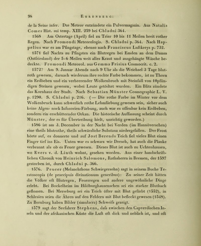 de la Seine infer. Das Meteor entzündete ein Pulvermagazin. Aus Natalis Comes Hist, sui temp. XIII. 259 bei Chladni 364. 1568 Am Ostertage (April) fiel zu Trier 10 bis 11 Meilen breit rotber Regen. Nach Fromondi Meteorologia. S. Chladni p. 364. Nach Hap- pelius war es am Pfingstage, ebenso nach Franciscus Luftkreys p. 732. 1571 fiel Nachts zu Pfingsten ein Blutregen bei Emden an dem Damm (Ostfriesland) der 5-6 Meilen weit alles Ki’aut und ausgehängte Wäsche be- deckte. Fromondi Meteorol. aus Gemma Frisius Cosmocrit. c. 2. 1572? Am 9. Januar Abends nach 9 Uhr als die Weichsel 3 Tage blut- roth gewesen, darnach wiederum ihre rechte Farbe bekommen, ist zu Thorn ein Erdbeben und ein verheerender Wolkenbruch mit Steinfall von lOpfün- digen Steinen gewesen, wobei Leute getödtet wurden. Ein Blitz zündete das Koi’nhaus der Stadt. Nach Sebastian Münster Cosmographie L. V. p. 1290. S. Chladni p. 216. (— Die rothe Farbe im Winter vor dem Wolkenbruch kann schwerlich rothe Lehmfärbung gewesen sein, sicher auch keine Algen- noch Infusorien-Färbung, auch war es offenbar kein Erdbeben, sondern ein erschütternder Orkan. Die historische Auffassung scheint durch Münster, der es für Übertreibung hielt, unrichtig geworden.) 1586 ist am 3. December in der Nacht bei Verden (im Hannoverschen) eine theils blutrothe, theils schwärzliche Substanz niedergefallen. Der Frost hörte auf, es donnerte und auf Jost Berends Teich fiel vieles Blut einen Finger tief ins Eis. Unten war es schwarz wie Dresch, hat auch die Planke verbrannt als ob es Feuer gewesen. Dieses Blut ist auch zu Uchtenhausen, wo Evers v. d. Linth wohnt, gesehen worden. Aus einer handschrift- lichen Chronik von Heinrich Salomons, Rathsherrn in Bremen, der 1597 gestorben ist, durch Chladni p. 366. 1576. Peucer (Melanchthons Schwiegersohn) sagt in seinem Buche Te- ratoscopia (de praecipuis divinationum generibus): Zu seiner Zeit hätten die Völker oft Blutregen, Feuerregen und andere ungewöhnliche Dinge erlebt. Bei Boekelheim im Hildburghausenschen sei ein starker Blutbach geflossen. Bei Merseburg sei ein Teich öfter mit Blut gefärbt (1552), in Schlesien seien die Ähren auf den Feldern mit Blut befleckt gewesen (1548). Zu Bernburg haben Bilder (simulacra) Schweifs gezeigt. 1579 sagt der Seefahrer Stephens, dafs zwischen den CapverdischenIn- seln und der afrikanischen Küste die Luft oft dick und lieblich ist, und oft