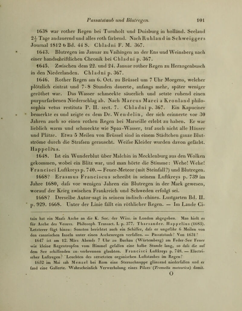 1638 war rother Regen bei Turnholt und Duisburg in holländ. Seeland 2-^ Tage andauernd und alles roth färbend. NachRuhland in Schweiggers Journal 1812 b Bd. 44 S. Cbladni F. M. 367. 1643. Blutregen im Januar zu Vaihingen an der Ens und Weinsberg nach einer handschriftlichen Chronik bei Cbladni p. 367. 1645. Zwischen dem 22. und 24. Januar rother Regen zu Hei’zogenbusch in den Niederlanden. Chladni p. 367. 1646. Rother Regen am 6. Oct. zu Brüssel um 7 Uhr Morgens, welcher plötzlich eintrat und 7-8 Stunden dauerte, anfangs mehr, später weniger geröthet war. Das Wasser schmeckte säuerlich und setzte ruhend einen purpurfarbenen Niederschlag ab. Nach Marcus Marci a Kronland philo- sophia vetus restituta P. II. sect. 7. Chladni p. 367. Ein Kapuciner bemerkte es und zeigte es dem Dr. Wendelin, der sich erinnerte vor 30 Jahren auch so einen rothen Regen bei Marseille erlebt zu haben. Er war lieblich warm und schmeckte wie Spaa-Wasser, traf auch nicht alle Häuser und Plätze. Etwa 5 Meilen von Brüssel sind in einem Städtchen ganze Blut- ströme durch die Strafsen gerauscht. Weifse Kleider wurden davon gefärbt. Ilappelins. 1648. Ist ein Wunderblut über Malchin in Mecklenbiirg aus den Wolken gekommen, wobei ein Blitz war, und man hörte die Stimme: Wehe! Wehe! Francisci Luftki-eysp. 740. — Feuer-Meteor (mit Steinfall?) und Blutregen. 1668? Erasmus Franciscus schreibt in seinem Lxiftkreys p. 739 im Jahre 1680, dafs vor wenigen Jahren ein Blutregen in der Mark gewesen, worauf der Krieg zwischen Frankreich und Schweden erfolgt sei. 1668? Derselbe Autor-sagt in seinem indisch-chines. Lustgarten Bd. II. p. 929. 1668. Unter der Linie fällt ein röthlicher Regen. — Im Lande Ci- taln hat ein Maafs Asche an die K. Soc. der WIss. in London abgegeben. Man hielt es für Asche des Vesuvs. Philosoph. Transact. I. p. 377. Tharsander. Happelius (1683). Letzterer fügt hinzu: Sonsten berichtet auch ein Schiffer, dafs er ungefähr 6 Meilen von den canarischen Inseln unter einen Aschenregen verfallen. — Passatstaub? Von 1631? 1647 ist am 12. März Abends 7 Uhr zu Buchau (Würtemberg) am Feder-See Feuer wie kleine Regentropfen vom Himmel gefallen eine halbe Stunde lang, so dafs die auf dem See schiffenden zu-verbrennen glaubten. Francisci Luftkreys p. 748. — Electri- scher Luftregen? Leuchten des zersetzten organischen Luftstaubes im Regen? 1652 im Mai sah Menzel bei Rom eine Sternschnuppe glänzend niederfallen und er fand eine Gallerte. Wahrscheinlich Verwechslung eines Pilzes (Tremella meteorica) damit. o