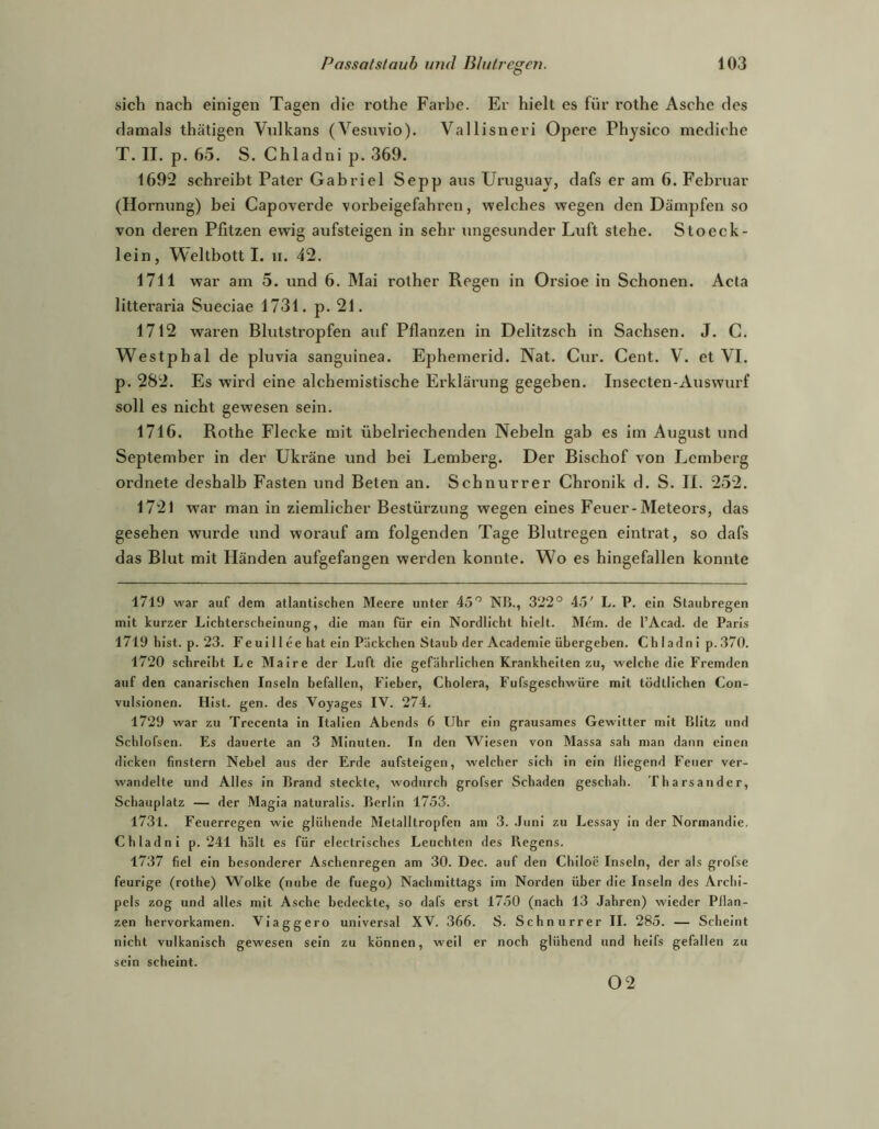 sich nach einigen Tagen die rothe Farbe. Er hielt es für rothe Asche des damals thätigen Vtdkans (Vesnvio). Vallisneri Opere Physico mediche T. II. p. 65. S. Chladni p. 369. 1692 schreibt Pater Gabriel Sepp aus Uruguay, dafs er am 6. Februar (Hornung) bei Capoverde vorbeigefahren, welches wegen den Dämpfen so von deren Pfitzen ewig aufsteigen in sehr iingesunder Luft stehe. Stoeck- lein, Weltbott I. ii. 42. 1711 war am 5. und 6. Mai rother Regen in Orsioe in Schonen. Acta litteraria Sueciae 1731. p. 21. 1712 waren Blutstropfen auf Pflanzen in Delitzsch in Sachsen. J. C. Westphal de pluvia sanguinea. Ephemerid. Nat. Cur. Cent. V. et VI. p. 282. Es wird eine alchemistische Erklärung gegeben. Insecten-Auswurf soll es nicht gewesen sein. 1716. Rothe Flecke mit übelriechenden Nebeln gab es im August und September in der Ukräne und bei Lemberg. Der Bischof von Lemberg ordnete deshalb Fasten und Beten an. Schnurret Chronik d. S. II. 252. 1721 war man in ziemlicher Bestürzung wegen eines Feuer-Meteors, das gesehen wurde und worauf am folgenden Tage Blutregen eintrat, so dafs das Blut mit Händen aufgefangen werden konnte. Wo es hingefallen konnte 1719 war auf dem atlantischen Meere unter IS'’ NB., 322° 45' L. P. ein Staubregen mit kurzer Lichterscheinung, die man für ein Nordlicht hielt. Mem. de l’Acad. de Paris 1719 hist. p. 23. Fe ui 11 ee hat ein Päckchen Staub der Academie übergeben. Chladni p.370. 1720 schreibt Le Maire der Luft die gefährlichen Krankheiten zu, welche die Fremden auf den canarischen Inseln befallen, Fieber, Cholera, Fufsgeschwüre mit tödtlichen Con- vulslonen. Hist. gen. des Voyages IV. 274. 1729 war zu Trecenta in Italien Abends 6 Uhr ein grausames Gewitter mit Blitz und Schlofsen. Es dauerte an 3 Minuten. In den Wiesen von Massa sah man dann einen dicken finstern Nebel aus der Erde aufsteigen, welcher sich ln ein fliegend Feuer ver- wandelte und Alles in Brand steckte, wodurch grofser Schaden geschah. Tharsander, Schauplatz — der Magia naturalis. Berlin 1753. 1731. Feuerregen wie glühende Metalltropfen am 3. .Juni zu Lessay ln der Normandie. Chladni p. 241 hält es für electrisches Leuchten des Regens. 1737 fiel ein besonderer Aschenregen am 30. Dec. auf den Chiloe Inseln, der als grofse feurige (rothe) Wolke (nube de fuego) Nachmittags im Norden über die Inseln des Archi- pels zog und alles mit Asche bedeckte, so dafs erst 17.50 (nach 13 Jahren) wieder Pflan- zen hervorkamen. Vlaggero universal XV. 366. S. Schnurr er II. 285. — Scheint nicht vulkanisch gewesen sein zu können, weil er noch glühend und heifs gefallen zu sein scheint. 02