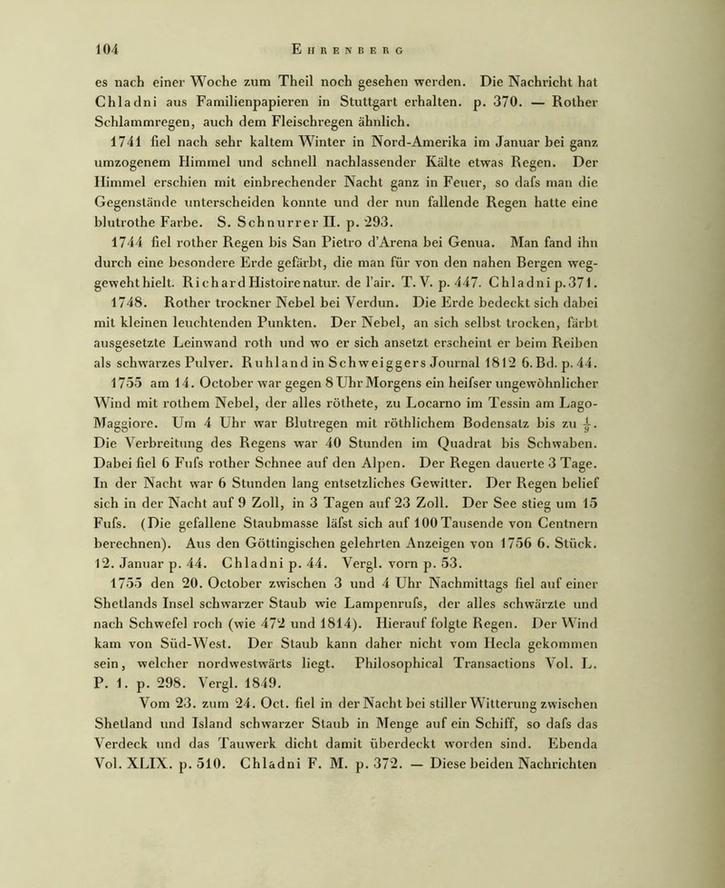 es nach einer Woche zum Theil noch gesehen werden. Die Nachricht hat Chladni aus Familienpapieren in Stuttgart erhalten, p. 370. — Rother Schlammregen, auch dem Fleischregen ähnlich. 1741 fiel nach sehr kaltem Winter in Nord-Amerika im Januar bei ganz umzogenem Himmel und schnell nachlassender Kälte etwas Regen. Der Himmel erschien mit einbrechender Nacht ganz in Feuer, so dafs man die Gegenstände unterscheiden konnte und der nun fallende Regen hatte eine blutrothe Fai’be. S. Schnurrer II. p. t293. 1744 fiel rother Regen bis San Pietro d’Arena bei Genua. Man fand ihn durch eine besondere Erde gefärbt, die man für von den nahen Bergen weg- geweht hielt. Richard Histoirenatur. de l’air. T. V. p. 447. Chladni p.371. 1748. Rother trockner Nebel bei Verdun. Die Erde bedeckt sich dabei mit kleinen leuchtenden Punkten. Der Nebel, an sich selbst trocken, färbt ausgesetzte Leinwand roth und wo er sich ansetzt erscheint er beim Reiben als schwarzes Pulver. RuhlandinSchweiggers Journal 1812 6.Bd. p. 44. 1755 am 14. October war gegen 8 Uhr Morgens ein heifser ungewöhnlicher Wind mit rothem Nebel, der alles röthete, zu Locarno im Tessin am Lago- Maggioi-e. Um 4 Uhr war Blutregen mit röthlichem Bodensatz bis zu Die Verbreitung des Regens war 40 Stunden im Quadrat bis Schwaben. Dabei fiel 6 Fufs rother Schnee auf den Alpen. Der Regen dauerte 3 Tage. In der Nacht war 6 Stunden lang entsetzliches Gewitter. Der Regen belief sich in der Nacht auf 9 Zoll, in 3 Tagen auf 23 Zoll. Der See stieg um 15 Fufs. (Die gefallene Staubmasse läfst sich auf 100Tausende von Centnern berechnen). Aus den Göttingischen gelehrten Anzeigen von 1756 6. Stück. 12. Januar p. 44. Chladni p. 44. Vergl. vorn p. 53. 1755 den 20. October zwischen 3 und 4 Uhr Nachmittags fiel auf einer Shetlands Insel schwarzer Staub wie Lampenrufs, der alles schwärzte und nach Schwefel roch (wie 472 und 1814). Hierauf folgte Regen. Der Wind kam von Süd-West. Der Staub kann daher nicht vom Heda gekommen sein, welcher nordwestwärts liegt. Philosophical Transactions Vol. L. P. 1. p. 298. Vergl. 1849. Vom 23. zum 24. Oct. fiel in der Nacht bei stiller Witterung zwischen Shetland und Island schwarzer Staub in Menge auf ein Schiff, so dafs das Verdeck und das Tauwerk dicht damit überdeckt worden sind. Ebenda Vol. XLIX. p. 510. Chladni F. M. p. 372. — Diese beiden Nachrichten