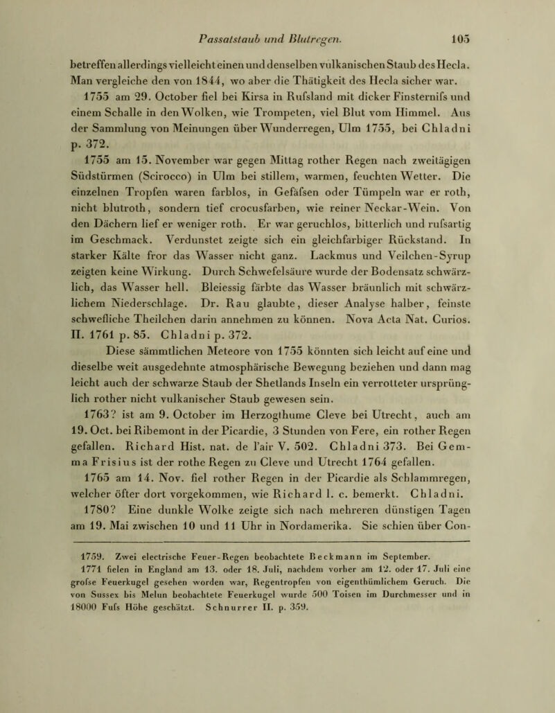 betreffen allerdings vielleicht einen und denselben vulkanischen Staub des Heda. Man vergleiche den von 1844, wo aber die Thätigkeit des Heda sicher war. 1755 am 29. October fiel bei Kirsa in Rufsland mit dicker Finsternifs und einem Schalle in den Wolken, wie Trompeten, viel Blut vom Himmel. Aus der Sammlung von Meinungen über Wunderregen, Ulm 1755, bei Chladni p. 372. 1755 am 15. November war gegen Mittag rother Regen nach zweitägigen Südstürmen (Scirocco) in Ulm bei stillem, warmen, feuchten Wetter. Die einzelnen Tropfen waren farblos, in Gefäfsen oder Tümpeln war er roth, nicht blutroth, sondern tief crocusfarben, wie reiner Neckar-Wein. Von den Dächern lief er weniger roth. Er war geruchlos, bitterlich und rufsartig im Geschmack. Verdunstet zeigte sich ein gleichfarbiger Rückstand. In starker Kälte fror das Wasser nicht ganz. Lackmus und Veilchen-Syrup zeigten keine Wirkung. Durch Schwefelsäure wurde der Bodensatz schwärz- lich, das W'^asser hell. Bleiessig färbte das Wasser bräunlich mit schwärz- lichem Niederschlage. Dr. Rau glaubte, dieser Analyse halber, feinste schwefliche Theilchen darin annehmen zu können. Nova Acta Nat. Curios. II. 1761p. 85. Chladni p. 372. Diese sämmtlichen Meteore von 1755 könnten sich leicht auf eine und dieselbe weit ausgedehnte atmosphärische Bewegung beziehen und dann mag leicht auch der schwarze Staub der Shetlands Inseln ein verrotteter ursprüng- lich rother nicht vulkanischer Staub gewesen sein. 1763? ist am 9. October im Herzogthume Cleve bei Utrecht, auch am 19. Oct. bei Ribemont in der Picardie, 3 Stunden von Fere, ein rother Regen gefallen. Richard Hist. nat. de l’air V. 502. Chladni 373. Bei Gem- ma Frisius ist der rothe Regen zu Cleve und Utrecht 1764 gefallen. 1765 am 14. Nov. fiel rother Regen in der Picardie als Schlammregen, welcher öfter dort vorgekommen, wie Richard 1. c. bemerkt. Chladni. 1780? Eine dunkle Wolke zeigte sich nach mehreren dünstigen Tagen am 19. Mai zwischen 10 und 11 Uhr in Nordamerika. Sie schien über Con- 1759. Zwei electrische Feuer-Regen beobachtete Beckmann im September. 1771 fielen in Engl.and am 13. oder 18. Juli, nachdem vorher am 12. oder 17. Juli eine grofse Feuerkugel gesehen worden war, Regentropfen von eigenthümlichem Geruch. Die von Sussex bis Melun beobachtete Feuerkugel wurde 500 Toisen im Durchmesser und in 18000 Fufs Höhe geschätzt. Schnurrer II. p. 359.