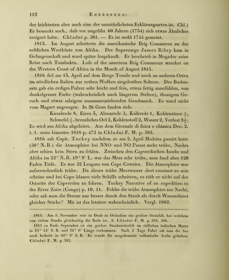 der leichtesten aber auch eine der unnatürlichsten Erklärungsarten ist. Chi.) Er bemerkt auch, dafs vor ungefähr 60 Jahren (1754) sich etwas Ähnliches ereignet habe. Chladni p. 381. — Es ist wohl 1744 gemeint. 1815. Im August scheiterte die amerikanische Brig Commerce an der neblichen Westküste von Afrika. Der Supercargo James Riley kam in Gefangenschaft und ward später losgekauft. Er beschrieb in Mogador seine Reise nach Tumbuktu. Lofs of the american Brig Commerce wrecket on the Western Coast of Africa in the Month of August 1815. 1816 fiel am 15. April auf dem Berge Tonale und noch an anderen Orten im nördlichen Italien aus rothen Wolken ziegelrother Schnee. Der Boden- satz gab ein erdiges Pulver sehr leicht und fein, etwas fettig anzufühlen, von dunkelgrauer Farbe (wahrscheinlich nach längerem Stehen), thonigem Ge- ruch und etwas salzigem zusammenziehenden Geschmack. Es ward nicht vom Magnet angezogen. In 26 Gran fanden sich: Kieselerde 8, Eisen 5, Alaunerde 3, Kalkerde 1, Kohlensäure-i-, Schwefel-^, brenzliches Oel2, Kohlenstoff 2, Wasser2, Verlust2-|. Es wird aus Afrika abgeleitet. Aus dem Giornale di fisica e chimica Dec. 2. t. 1. sesto bimestre 1818 p. 473 in Chladni F. M. p. 382. 1816 sah Capit. Tuckey nachdem er am 2. April Madeira passirt hatte (30° N. B.) die Atmosphäre bei NNO und NO Passat mehr trübe. Nachts aber schien kein Stern zu fehlen. Zwischen den Capverdischen Inseln und Afrika im 22° N.B. 19° 9' L. war das Meer sehr trübe, man fand aber 120 Faden Tiefe. Es war 32 Leagues von Cape Cowaira. Die Atmosphäre war aufserordentlich trübe. Da dieses trübe Meerwasser dort constant zu sein scheine und bei Capo blanco viele Schiffe scheitern, so räth er nicht auf der Ostseite der Capverden zu fahren. Tuckey Narrative of an expedition to the River Zaire (Congo) p. 10. 11. Fehlte die trübe Atmosphäre zur Nacht, oder sah man die Sterne nur besser durch den Staub als durch Wasserdunst gleicher Stärke? Mir ist das letztere wahrscheinlich. Vergl. 1802. 1814. Am 5. November war in Doab in Ostindien ein grofser Steinfall, bei welchem von vielem Staube gleichzeitig die Rede Ist. S. Chladni F. M. p. 381. 306. 1815 zu Ende September Ist ein grofser Staubniederfall im südlichen indischen Meere in 13° 15' S. R. und 34° 0' Länge Vorkommen. Nach 2 Tage Fahrt sah man die See noch bedeckt in 10° 9' S. R. Er wurde für ausgebrannte vulkanische Asche gehalten. Chladni F. M. p. 382.