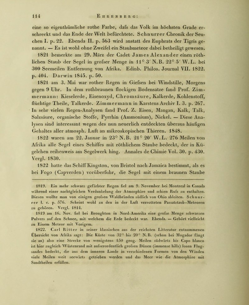 eine so eigenthümliche rothe Farbe, dafs das Volk im höchsten Grade er- schreckt und das Ende der Welt befürchtete. Schnurrer Chronik der Seu- chen I. p. 22. Ebenda II. p. 563 wird anstatt des Euphrats der Tigris ge- nannt. — Es ist wohl ohne Zweifel ein Staubmeteor dabei betheiligt gewesen. 1821 bemerkte am 29. März der Cadet James Alexander einen röth- lichen Staub der Segel in grofser Menge in 11° 3' N.B. 22° 5' W.L. bei 300 Seemeilen Entfernung von Afrika. Edinb. Philos. Journal VII. 1822. p. 404. Darwin 1845. p. 50. 1821 am 3. Mai war rother Regen in Giefsen bei Windstille, Morgens gegen 9 Uhr. In dem rothbraunen flockigen Bodensätze fand Prof. Zim- mermann: Kieselerde, Eisenoxyd, Chromsäure, Kalkerde, Kohlenstoff, flüchtige Theile, Talkerde. Zimmermann in Karstens Archiv I. 3. p. 267. In sehr vielen Regen-Analysen fand Prof. Z. Eisen, Mangan, Kalk, Talk, Salzsäure, organische Stoffe, Pyrrhin (Ammonium), Nickel. — Diese Ana- lysen sind interessant wegen des nun neuerlich entdeckten überaus häufigen Gehaltes aller atmosph. Luft an mikroskopischen Thieren. 1848. 1822 waren am 22. Januar in 23° N.B. 21° 20' W.L. 276 Meilen von Afrika alle Segel eines Schiffes mit röthlichem Staube bedeckt, der in Kü- gelchen reihenweis am Segelwerk hing. Annales de Chimie Vol. 30. p. 430. Vergl. 1830. 1822 hatte das Schiff Kingston, von Bristol nach Jamaica bestimmt, als es bei Fogo (Capverden) vorüberfuhr, die Segel mit einem braunen Staube 1819. Ein mehr schwarz gefärbter Regen fiel am 9. November bei Montreal in Canatla während einer nacbtgleicheii Verdunkelung der Atmosphäre und schien Rufs zu enthalten. Diesen wollte man von einigen grofsen Waldbränden südlich von Ohio ahleiten. Schnur- rer 1. c. p. 576. Scheint wohl zu den in der Luft verrotteten Passatstaub-Meteoren zu gehören. Vergl. 1814. 1819 am 16. Nov. fiel bei Broughton in Nord-Amerika eine grofse Menge schwarzen Pulvers auf den Schnee, mit welchem die Erde bedeckt war. Ebenda. — Gehört vielleicht zu Einem Meteor mit Vorigem. 1822. Carl Ritter in seiner klassischen aus der reichsten Litleratur entnommenen Übersicht von Afrika sagt: Die Küste von 32° bis 20° N.B. (schon Lei Mogador fängt sie an) also eine Strecke von wenigstens 150 geog. Meilen südwärts bis Capo hlanco ist hier zugleich Wüstenrand mit aufserordentlich grofsen Dünen (immense hills) losen Flug- sandes bedeckt, die aus dem inneren Lande in verschiedenen Formen von den Winden viele Mellen weit seewärts getrieben werden und das Meer wie die Atmosphäre mit Sandtheilen erfüllen.