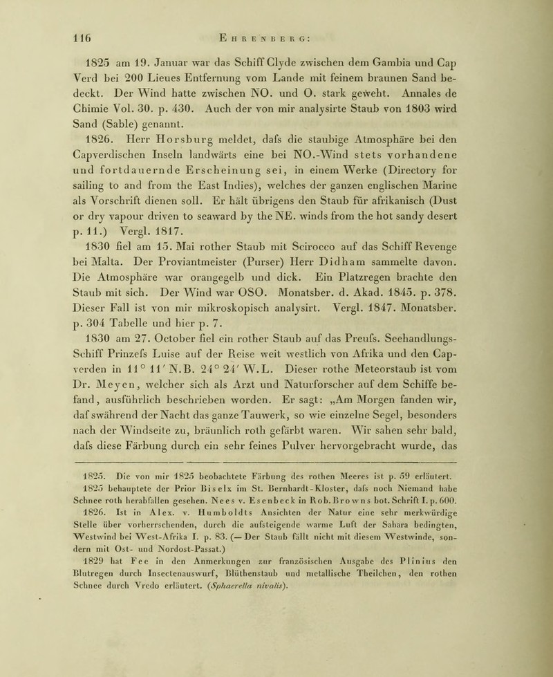 1825 am 19. Januar war das Schiff Clyde zwischen dem Gambia und Cap Verd bei 200 Lieues Entfernung vom Lande mit feinem braunen Sand be- deckt. Der Wind hatte zwischen NO. und O. stai’k geVveht. Annales de Chimie Vol. 30. p. 430. Auch der von mir analysirte Staub von 1803 wird Sand (Sable) genannt. 1826. Herr Horsburg meldet, dafs die staubige Atmosphäre bei den Capverdischen Inseln landwärts eine bei NO.-Wind stets vorhandene und fortdauernde Erscheinung sei, in einem W^erke (Directory for sailing to and from the East Indies), welches der ganzen englischen Marine als Vorschrift dienen soll. Er hält übrigens den Staub für afrikanisch (Dust or dry vapour driven to seaward by the NE. winds from the hot sandy desei’t p. 11.) Vergl. 1817. 1830 fiel am 15. Mai rother Staub mit Scirocco auf das Schiff Revenge bei Malta. Der Proviantmeister (Purser) Herr Didham sammelte davon. Die Atmosphäre war orangegelb und dick. Ein Platzregen braehte den Staub mit sich. Der Wind war OSO. Monatsber. d. Akad. 1845. p. 378. Dieser Fall ist von mir mikroskopisch analysirt. Vergl. 1847. Monatsber. p. 304 Tabelle und hier p. 7. 1830 am 27. October fiel ein rother Staub auf das Preufs. Seehandlungs- Schiff Prinzefs Luise auf der Reise weit westlich von Afrika und den Cap- verden in 11° ll'N.B. 24°24'W.L. Dieser rothe Meteorstaub ist vom Dr. Meyen, welcher sich als Arzt und Naturforscher auf dem Schiffe be- fand, ausführlich beschrieben worden. Er sagt: „Am Morgen fanden wir, dafswährend der Nacht das ganze Tauwerk, so wie einzelne Segel, besonders nach der Windseite zu, bräunlich roth gefärbt waren. Wir sahen sehr bald, dafs diese Färbung durch ein sehr feines Pulver hervoi’gebracht wurde, das l82o. Die von mir 1825 beobachtete Färbung des rotlien Meeres ist p. 59 erläutert. 1825 behauptete der Prior Biselx im St. Bernhardt-Kloster, dafs noch Niemand habe Schnee roth herab fallen gesehen. Nees v. Esenbeck in Roh.Browns bot. Schrift I. p. 600. 1826. Ist in Alex. v. Humboldts Ansichten der Natur eine sehr merkwürdige Stelle über vorherrschenden, durch die aufsteigende warme Luft der Sahara bedingten, Westwind bei W^est-Afrika I. p. 83. (—Der Staub fällt nicht mit diesem Westwinde, son- dern mit Ost- und Nordost-Passat.) 1829 hat Fee In den Anmerkungen zur französischen Ausgabe des PI In Ins den Blutregen durch Insectenauswurf, Blüthenstaub und metallische Thellchen, den rotlien Schnee durch Vredo erläutert. (Sphaerella nivalis).