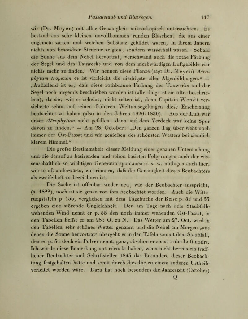 wir (Dr. Meyen) mit aller Genauigkeit mikroskopisch untersuchten. Es bestand aus sehr kleinen unvollkommen runden Bläschen, die aus einer ungemein zarten und weichen Substanz gebildet waren, in ihrem Innern nichts von besondrer Structur zeigten, sondern wasserhell waren. Sobald die Sonne aus dem Nebel hervoi’trat, verschwand auch die rothe Färbung der Segel und des Tauwerks und von dem merkwürdigen Luftgebilde war nichts mehr zu finden. Wir nennen diese Pflanze (sagt Dr. Meyen) Aero- phytum tropicum es ist vielleicht die niedrigste aller Algenbildungen.“ — „Auffallend ist es, dafs diese rothbraune Fäi’bung des Tauwerks und der Segel noch nh’gends beschrieben worden ist (allerdings ist sie öfter beschrie- ben), da sie, wie es scheint, nicht selten ist, denn Capitain Wen dt ver- sicherte schon auf seinen früheren Weltumsegelungen diese Erscheinung beobachtet zu haben (also in den Jahren 1820-1830). Aus der Luft war unser Aerophjlum nicht gefallen, denn auf dem Verdeck war keine Spur davon zu finden.“ — Am 28. October: „Den ganzen Tag über weht noch immer der Ost-Passat und wir geniefsen des schönsten Wetters bei ziemlich klarem Himmel.“ Die grofse Bestimmtheit dieser Meldung einer genauen Untersuchung und die darauf zu basirenden und schon basirten Folgerungen auch der wis- senschaftlich so wichtigen Generatio spontanea u. s. w. nöthigen auch hier, wie so oft anderwärts, zu ei’innern, dafs die Genauigkeit dieses Beobachters als zweifelhaft zu bezeichnen ist. Die Sache ist offenbar weder neu, wie der Beobachter ausspricht, (s. 1822), noch ist sie genau von ihm beobachtet worden. Auch die Witte- rungstafeln p. 156, verglichen mit dem Tagebuche der Reise p. 54 und 55 ergeben eine störende Ungleichheit. Den am Tage nach dem Staubfalle wehenden Wind nennt er p. 55 den noch immer wehenden Ost-Passat, in den Tabellen heifst er am 28: O. zu N. Das Wetter am 27. Oct. wird in den Tabellen sehr schönes Wetter genannt und die Nebel am Morgen „aus denen die Sonne hervortrat“ übergeht er in den Tafeln sammt dem Staubfall, den er p. 54 doch ein Pulver nennt, ganz, obschon er sonst trübe Luft notirt. Ich würde diese Bemerkung unterdrückt haben, wenn nicht bereits ein treff- licher Beobachter und Schriftsteller 1845 das Besondere dieser Beobach- tung festgehalten hätte und somit durch dieselbe zu einem anderen Urtheile verleitet worden wäre. Dazu hat noch besonders die Jahreszeit (October) Q