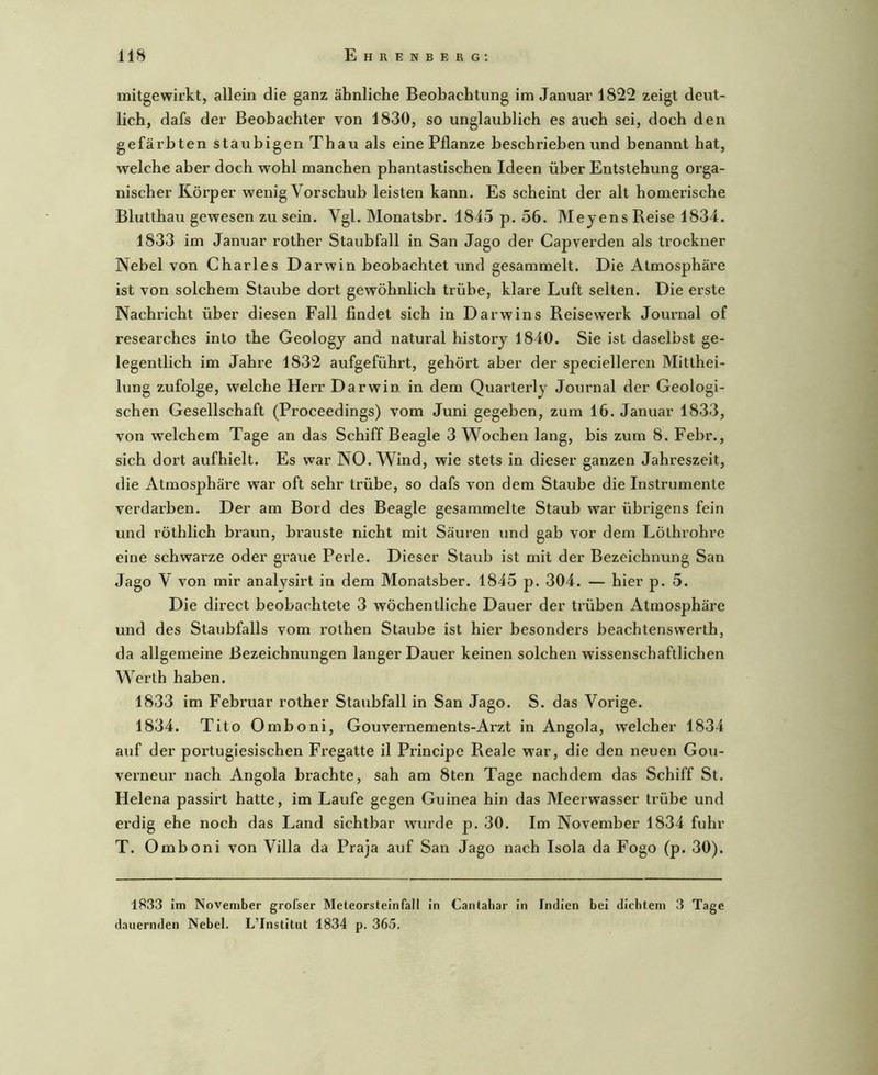 mitgewirkt, allein die ganz ähnliche Beobachtung im Januar 1822 zeigt deut- lich, dafs der Beobachter von 1830, so unglaublich es auch sei, doch den gefärbten staubigen Thau als eine Pflanze beschrieben und benannt hat, welche aber doch wohl manchen phantastischen Ideen über Entstehung orga- nischer Körper wenig Vorschub leisten kann. Es scheint der alt homerische Blutthau gewesen zu sein. Vgl. Monatsbr. 1845 p. 56. M eye ns Reise 1834. 1833 im Januar rother Staubfall in San Jago der Capverden als trockner Nebel von Charles Darwin beobachtet und gesammelt. Die Atmosphäre ist von solchem Staube dort gewöhnlich trübe, klare Luft selten. Die erste Nachricht über diesen Fall findet sich in Darwins Reise werk Joinmal of researches into the Geology and natural historj 1840. Sie ist daselbst ge- legentlich im Jahre 1832 aufgeführt, gehört aber der specielleren Mitthei- lung zufolge, welche Herr Darwin in dem Quarterlj Journal der Geologi- schen Gesellschaft (Proceedings) vom Juni gegeben, zum 16. Januar 1833, von welchem Tage an das Schiff Beagle 3 Wochen lang, bis zum 8. Febr., sich dort aufhielt. Es war NO. Wind, wie stets in dieser ganzen Jahreszeit, die Atmosphäre war oft sehr trübe, so dafs von dem Staube die Instrumente verdarben. Der am Bord des Beagle gesammelte Staub war übrigens fein und röthlich braun, brauste nicht mit Säuren und gab vor dem Löthrohre eine schwarze oder graue Perle. Dieser Staub ist mit der Bezeichnung San Jago V von mir analysirt in dem Monatsber. 1845 p. 304. — hier p. 5. Die direct beobachtete 3 wöchentliche Dauer der trüben Atmosphäre und des Staubfalls vom rothen Staube ist hier besonders beachtenswerth, da allgemeine Bezeichnungen langer Dauer keinen solchen wissenschaftlichen Werth haben. 1833 im Februar rother Staubfall in San Jago. S. das Vorige. 1834. Tito Omboni, Gouvernements-Arzt in Angola, welcher 1834 auf der portugiesischen Fi’egatte il Principe Reale war, die den neuen Gou- verneur nach Angola brachte, sah am 8ten Tage nachdem das Schiff St. Helena passirt hatte, im Laufe gegen Guinea hin das Meerwasser tn'ibe und erdig ehe noch das Land sichtbar wmrde p. 30. Im November 1834 fuhr T. Omboni von Villa da Praja auf San Jago nach Isola da Fogo (p. 30). 1833 im November grofser Meteorsteinfall in Cantaliar in Indien bei dichtem 3 Tage dauernden Nebel. L’Institut 1834 p. 365.