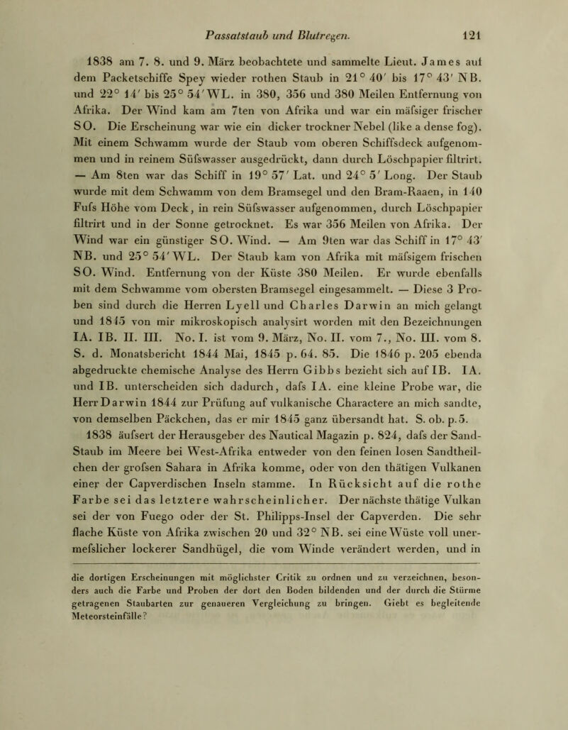 1838 am 7. 8. und 9. März beobachtete und sammelte Lieut. James aul dem Packetschiffe Spey wieder rothen Staub in 21° 40' bis 17° 43' NB. und 22° 14' bis 25° 54'WL. in 380, 356 und 380 Meilen Entfernung von Afrika. Der Wind kam am 7ten von Afrika und war ein mäfsiger frischer SO. Die Erscheinung war wie ein dicker trockner Nebel (like a dense fog). Mit einem Schwamm wurde der Staub vom oberen Schiffsdeck aufgenom- men und in reinem Süfswasser ausgedrückt, dann durch Löschpapier filtrirt. — Am 8ten war das Schiff in 19° 57' Lat. und 24° 5' Long. Der Staub wurde mit dem Schwamm von dem Bramsegel und den Bram-Raaen, in 140 Fufs Höhe vom Deck, in rein Süfswasser aufgenommen, durch Löschpapier filtrirt und in der Sonne getrocknet. Es war 356 Meilen von Afrika. Der Wind war ein günstiger SO. Wind. — Am 9ten war das Schiff in 17° 43' NB. und 25° 54'WL. Der Staub kam von Afrika mit mäfsigem frischen SO. Wind. Entfernung von der Küste 380 Meilen. Er wurde ebenfalls mit dem Schwamme vom obersten Bramsegel eingesammelt. — Diese 3 Pro- ben sind durch die Herren Lyell und Charles Darwin an mich gelangt und 1845 von mir mikroskopisch analysirt worden mit den Bezeichnungen lA. IB. II. III. No. I. ist vom 9. Mäi’z, No. II. vom 7., No. III. vom 8. S. d. Monatsbericht 1844 Mai, 1845 p. 64. 85. Die 1846 p. 205 ebenda abgedruckte chemische Analyse des Herrn Gibbs bezieht sich auf IB. lA. und IB. unterscheiden sich dadurch, dafs lA. eine kleine Probe war, die Herr Darwin 1844 zur Prüfung auf vulkanische Charactere an mich sandte, von demselben Päckchen, das er mir 1845 ganz übersandt hat. S. ob. p.5. 1838 äufsert der Herausgeber des Nautical Magazin p. 824, dafs der Sand- Staub im Meere bei West-Afrika entweder von den feinen losen Sandtheil- chen der grofsen Sahara in Afrika komme, oder von den thätigen Vulkanen einer der Capverdischen Inseln stamme. In Rücksicht auf die rothe Farbe sei das letztere wahrscheinlicher. Der nächste thätige Vulkan sei der von Fuego oder der St. Philipps-Insel der Capverden. Die sehr flache Küste von Afrika zwischen 20 und 32° NB. sei eine Wüste voll uner- mefslicher lockerer Sandhügel, die vom Winde verändert werden, und in die dortigen Erscheinungen mit möglichster Critik zu ordnen und zu verzeichnen, beson- ders auch die Farbe und Proben der dort den Boden bildenden und der durch die Stürme getragenen Staubarten zur genaueren Vergleichung zu bringen. Giebt es begleitende Meteorsteinfälle ?