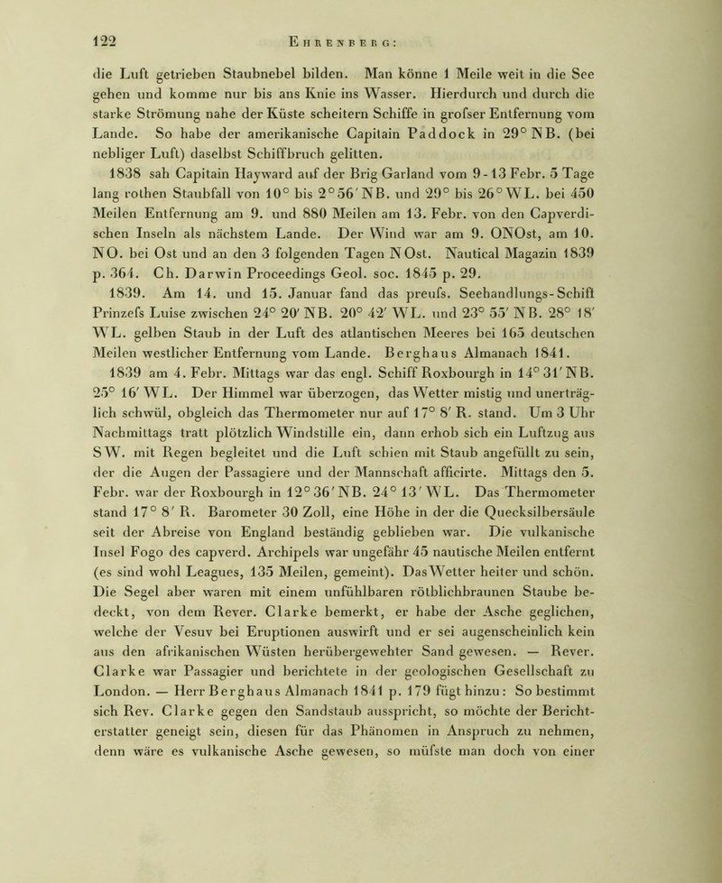 die Luft getrieben Staubnebel bilden. Man könne 1 Meile weit in die See gehen und komme nur bis ans Knie ins Wasser. Hierdurch und durch die starke Strömung nahe der Küste scheitern Schiffe in grofser Entfernung vom Lande. So habe der amerikanische Capitain Paddock in 29° NB. (bei nebliger Luft) daselbst Schiffbruch gelitten. 1838 sah Capitain Hayward auf der Brig Garland vom 9-13 Febr. 5 Tage lang rothen Staubfall von 10° bis 2° 56'NB. und 29° bis 26° WL. bei 450 Meilen Entfernung am 9. und 880 Meilen am 13. Febr. von den Capverdi- schen Inseln als nächstem Lande. Der Wind war am 9. ONOst, am 10. NO. bei Ost und an den 3 folgenden Tagen NOst. Nautical Magazin 1839 p. 364. Ch. Darwin Proceedings Geol. soc. 1845 p. 29. 1839. Am 14. und 15. Januar fand das preufs. Seehandlungs-Schift Prinzefs Luise zwischen 24° 20' NB. 20° 42' WL. und 23° 55' NB. 28° 18' WL. gelben Staub in der Luft des atlantischen Meeres bei 165 deutschen Meilen westlicher Entfernung vom Lande. Berghaus Almanach 1841. 1839 am 4. Febr. Mittags war das engl. Schiff Roxbourgh in 14° 31'NB. 25° 16' WL. Der Himmel war überzogen, das Wetter mistig und unerträg- lich schwül, obgleich das Thermometer nur auf 17° 8' R. stand. Um 3 Uhr Nachmittags tratt plötzlich Windstille ein, dann erhob sich ein Luftzug aus SW. mit Regen begleitet und die Luft schien mit Staub angefüllt zu sein, der die Augen der Passagiere und der Mannschaft afficirte. Mittags den 5. Febr. war der Roxbourgh in 12° 36'NB. 24°13'WL. Das Thermometer stand 17° 8' R. Barometer 30 Zoll, eine Höhe in der die Quecksilbersäule seit der Abreise von England beständig geblieben war. Die vulkanische Insel Fogo des capverd. Archipels war ungefähr 45 nautische Meilen entfernt (es sind wohl Leagues, 135 Meilen, gemeint). DasWetter heiter und schön. Die Segel aber waren mit einem unfühlbaren rötblichbraunen Staube be- deckt, von dem Rever. Clarke bemerkt, er habe der Asche geglichen, welche der Vesuv bei Eruptionen auswirft und er sei augenscheinlich kein aus den afrikanischen Wüsten herübergewehter Sand gewesen. — Rever. Clarke war Passagier und berichtete in der geologischen Gesellschaft zu London. — Herr Berghaus Almanach 1841 p. 179 fügt hinzu : So bestimmt sich Rev. Clarke gegen den Sandstaub ausspricht, so möchte der Bericht- erstatter geneigt sein, diesen für das Phänomen in Anspruch zu nehmen, denn wäre es vulkanische Asche gewesen, so müfste man doch von einer