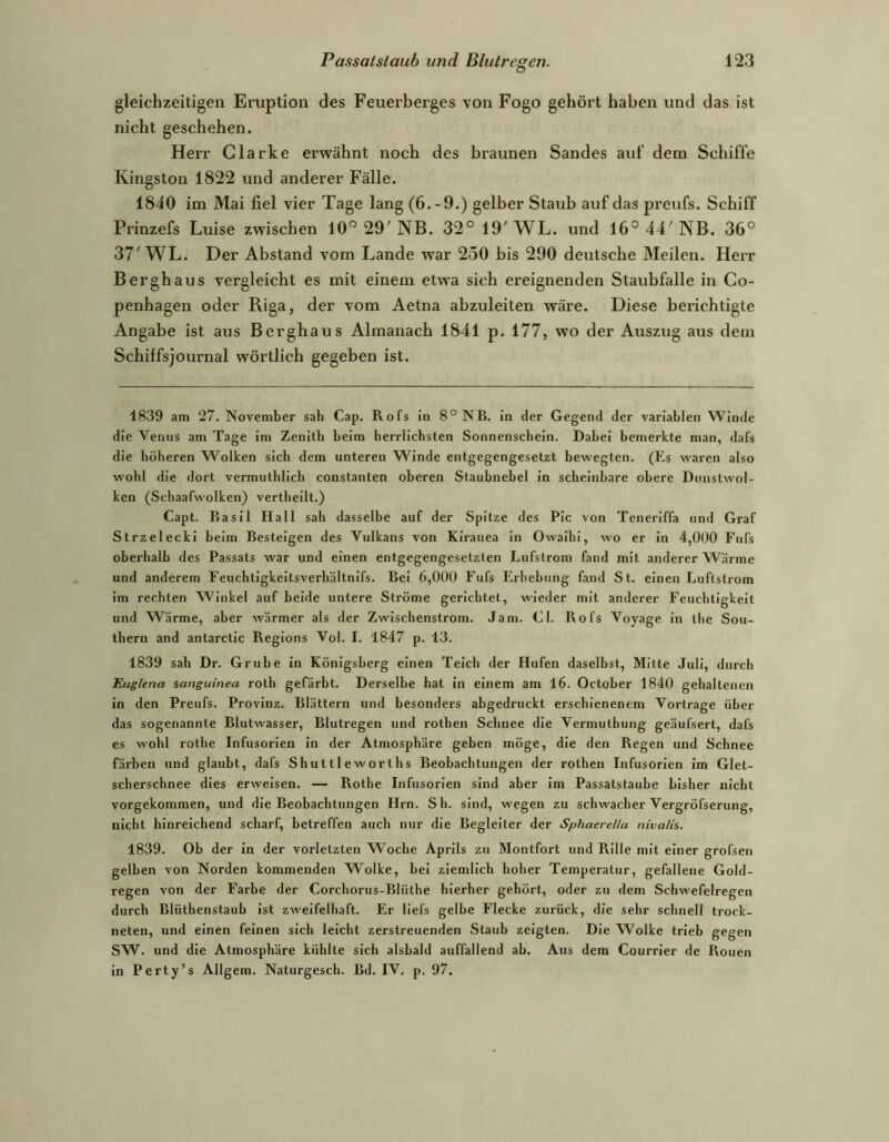 gleichzeitigen Eruption des Feuerberges von Fogo gehört haben und das ist nicht geschehen. Herr Clarke erwähnt noch des braunen Sandes auf dem Schiffe Kingston 1822 und anderer Fälle. 1840 im Mai fiel vier Tage lang (6.-9.) gelber Staub auf das preufs. Schiff Prinzefs Luise zwischen 10” 29' NB. 32° 19' WL. und 16° 44' NB. 36° 37'WL. Der Abstand vom Lande war 250 bis 290 deutsche Meilen. Herr Bergbaus vergleicht es mit einem etwa sich ereignenden Staubfalle in Co- penhagen oder Riga, der vom Aetna abzuleiten wäre. Diese berichtigte Angabe ist aus Berghaus Almanach 1841 p. 177, wo der Auszug aus dem Schiffsjournal wörtlich gegeben ist. 1839 am ‘27. November sah Cap. Rofs in 8° NB. in der Gegend der variablen Winde die Venus am Tage im Zenitb beim herrlichsten Sonnenschein. Dabei bemerkte man, dafs die höheren Wolken sich dem unteren Winde entgegengesetzt bewegten. (Es waren also wohl die dort vermuthlich constanten oberen Staubnebel in scheinbare obere Dunstwol- ken (Scbaafwolken) vertheilt.) Capt. Basil Hall sah dasselbe auf der Spitze des Plc von Teneriffa und Graf Strzelecki beim Besteigen des Vulkans von KIrauea in Owaihi, wo er in 4,000 Fufs oberhalb des Passats war und einen entgegengesetzten Lufstrom fand mit anderer Wärme und anderem Feucbtigkeitsverbältnifs. Bei 6,000 Fufs Erhebung fand St. einen Luftstrom im rechten Winkel auf beide untere Ströme gerichtet, wieder mit anderer Feuchtigkeit und Wärme, aber wärmer als der Zwischenstrom. Jam. CI. Rofs Voyage ln tlie Sou- thern and antarctlc Regions Vol. I. 1847 p. 13. 1839 sah Dr. Grube in Königsberg einen Teich der Hufen daselbst, Mitte Juli, durch Euglena sanguinea roth gefärbt. Derselbe hat In einem am 16. October 1840 gehaltenen in den Preufs. Provinz. Blättern und besonders abgedruckt erschienenem Vortrage über das sogenannte Blutwasser, Blutregen und rotben Schnee die Vermuthung geäufsert, dafs es wohl rothe Infusorien In der Atmosphäre geben möge, die den Regen und Schnee färben und glaubt, dafs Shuttlewortbs Beobachtungen der rotben Infusorien Im Glet- sebersebnee dies erweisen. — Rothe Infusorien sind aber im Passatstaube bisher nicht vorgekommen, und die Beobachtungen Hrn. Sb. sind, wegen zu schwacher Vergröfserung, nicht hinreichend scharf, betreffen auch nur die Begleiter der Sphaerella nivalis. 1839. Ob der in der vorletzten Woche Aprils zu Montfort und Rille mit einer grofsen gelben von Norden kommenden Wolke, bei ziemlich hoher Temperatur, gefallene Gold- regen von der Farbe der Corchorus-Blüthe hierher gehört, oder zu dem Schwefelregen durch Blüthenstaub Ist zweifelhaft. Er llefs gelbe Flecke zurück, die sehr schnell trock- neten, und einen feinen sich leicht zerstreuenden Staub zeigten. Die Wolke trieb gegen SW. und die Atmosphäre kühlte sich alsbald auffallend ab. Aus dem Courrier de Rouen in Perty’s Allgem. Naturgesch. Bd. IV. p. 97.