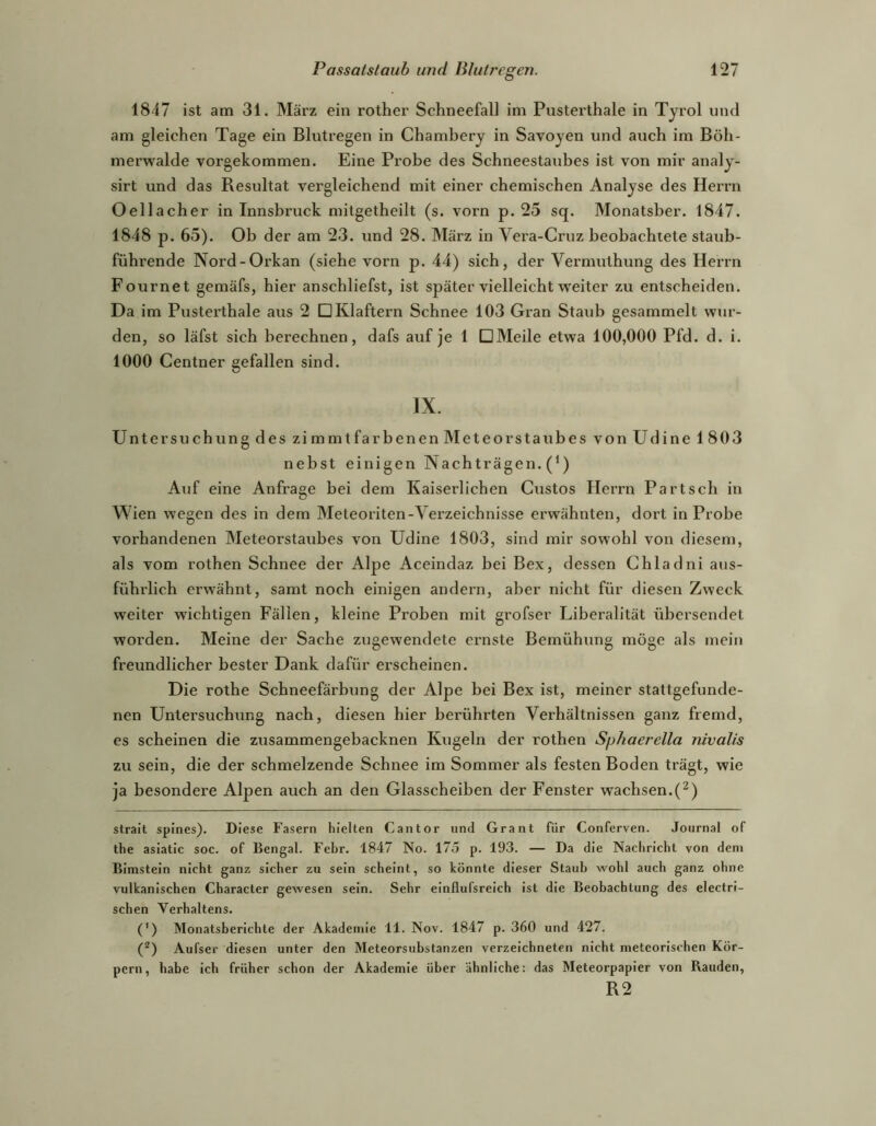 1847 ist am 31. März ein rother Schneefall im Pusterthale in Tyrol und am gleichen Tage ein Blutregen in Chamhery in Savoyen und auch im Böh- merwalde vorgekommen. Eine Pi’obe des Schneestaubes ist von mir analy- sirt und das Resultat vergleichend mit einer chemischen Analyse des Herrn Oellacher in Innsbruck mitgetheilt (s. vorn p. 25 sq. Monatsber. 1847. 1848 p. 65). Ob der am 23. und 28. März in Vera-Cruz beobachtete staub- führende Nord-Orkan (siehe vorn p. 44) sich, der Vermuthung des Herrn Fournet gemäfs, hier anschliefst, ist später vielleicht w'eiter zu entscheiden. Da im Pusterthale aus 2 DKlaftern Schnee 103 Gran Staub gesammelt wur- den, so läfst sich berechnen, dafs auf je 1 DMeile etwa 100,000 Pfd. d. i. 1000 Centner gefallen sind. IX. Untersuchung des zimmtfarbenen Meteorstaubes von Udine 1803 nebst einigen Nachträgen. (^) Auf eine Anfrage bei dem Kaiserlichen Gustos Herrn Partsch in Wien wegen des in dem Meteoriten-Verzeichnisse erwähnten, dort in Probe vorhandenen Meteorstaubes von Udine 1803, sind mir sowohl von diesem, als vom rothen Schnee der Alpe Aceindaz bei Bex, dessen Chladni aus- führlich erwähnt, samt noch einigen andern, aher nicht für diesen Zweck weiter wichtigen Fällen, kleine Proben mit grofser Liberalität übersendet worden. Meine der Sache zugewendete ernste Bemühung möge als mein freundlicher bester Dank dafür erscheinen. Die rothe Schneefärhung der Alpe bei Bex ist, meiner stattgefunde- nen Untersuchung nach, diesen hier berührten Verhältnissen ganz fremd, es scheinen die zxisammengebacknen Kugeln der rothen Spliaerella nivalis zu sein, die der schmelzende Schnee im Sommer als festen Boden trägt, wie ja besondere Alpen auch an den Glasscheiben der Fenster wachsen.(^) strait spines). Diese Fasern hielten Cantor und Grant für Conferven. Journal of the asiatic soc. of Bengal. Febr. 1847 No. 175 p. 193. — Da die Nachricht von dem BImsteln nicht ganz sicher zu sein scheint, so könnte dieser Staub wohl auch ganz ohne vulkanischen Character gewesen sein. Sehr elnflufsreich ist die Beobachtung des electrl- schen Verhaltens. (') Monatsberichte der Akademie 11. Nov. 1847 p. 360 und 427. (^) Aufser diesen unter den Meteorsubstanzen verzelchneten nicht meteorischen Kör- pern, habe ich früher schon der Akademie über ähnliche: das Meteorpapier von Bauden, R2