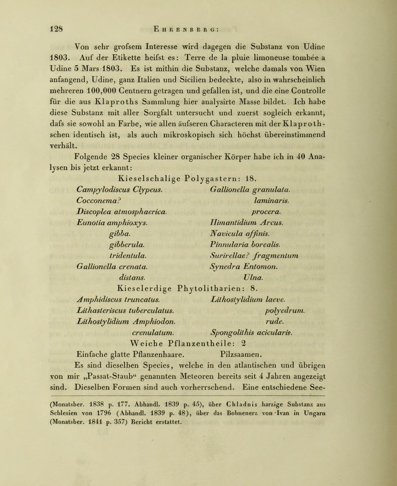 Von sehr grofsem Interesse wird dagegen die Substanz von Udine 1803. Auf der Etikette heifst es: Terre de la pluie linaoneuse tombee a Udine 5 Mars 1803. Es ist mithin die Substanz, welche damals von AVien anfangend, Udine, ganz Italien und Sicilien bedeckte, also in wahrscheinlich mehreren 100,000 Centnern getragen und gefallen ist, und die eine Controlle für die aus Klaproths Sammlung hier analjsirte Masse bildet. Ich habe diese Substanz mit aller Sorgfalt untersucht und zuerst sogleich erkannt, dafs sie sowohl an Farbe, wie allen äufseren Characteren mit der Klaproth- schen identisch ist, als auch mikroskopisch sich höchst übereinstimmend verhält. Folgende 28 Species kleiner organischer Körper habe ich in 40 Ana- lysen bis jetzt erkannt: Kieselschalige Polygastern: 18. Campylodiscus Clypeus. Cocconema? Discoplea almosphaerica. Eunotia amphioxys. gibba. gibberula. tridentula. Gallionella crenata. distans. Kieselerdige Amphidiscus truncatus. LüJiasteriscus tuberculatus. Gallionella granulala. laminar is. procera. IJimantidium Arcus. Navicula affinis. Pinnularia borealis. Surirellae? fragmenlum Synedra Entomon. TJlna. Phytolitharien: 8. Lithoslylidium laeve. polyedrum. Liihosiylidium Amphiodon. rüde. crenulatum. SpoTigolähis acicularis. Weiche Pflanzentheile: 2 Einfache glatte Pflanzenhaare. Pilzsaamen. Es sind dieselben Species, welche in den atlantischen und übrigen von mir „Passat-Staub“ genannten Meteoren bereits seit 4 Jahren angezeigt sind. Dieselben Formen sind auch vorherrschend. Eine entschiedene See- (Monatsber. 1838 p. 177. Abhandl. 1839 p. 45), über Cbladnis harzige Substanz aus Schlesien von 1796 (Abhandl. 1839 p. 48), über das Bobnenerz von -Ivan in Ungarn (Monatsber. 1841 p. 357) Bericht erstattet.