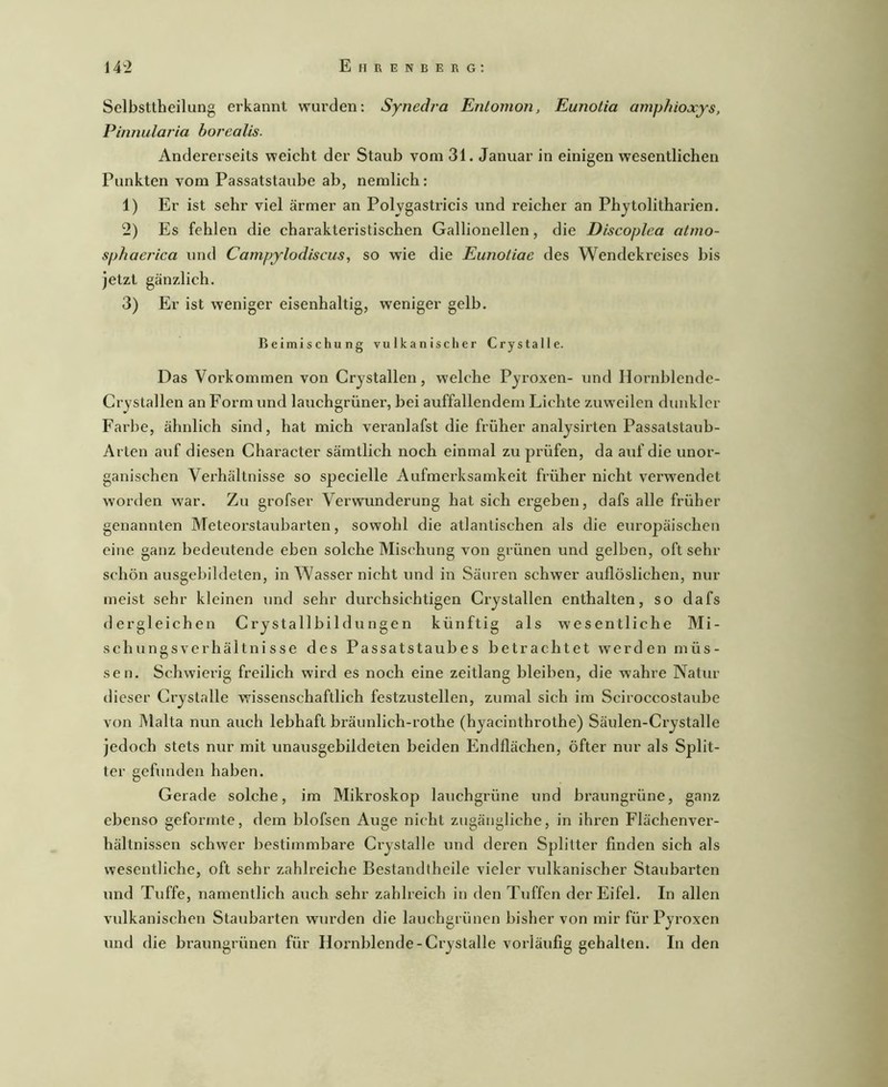 Selbsttheilung erkannt wurden: Synedra Entomon, Eunotia amphioxys, Pinnular’ia horealis. Andererseits weicht der Staub vom 31. Januar in einigen wesentlichen Punkten vom Passatstaube ab, nemlich: 1) Er ist sehr viel ärmer an Polvgastricis und reicher an Phytolitharien. 2) Es fehlen die charakteristischen Gallionellen, die Discoplea atino- sphaerica und Campylodiscus, so wie die Eunotiae des Wendekreises bis jetzt gänzlich. 3) Er ist weniger eisenhaltig, weniger gelb. Beimischung vulkanischer Crystalle. Das Vorkommen von Crystallen, welche Pyroxen- und Hornhlende- Crystallen an Form und lauchgrüner, bei auffallendem Lichte zuweilen dunkler Farbe, ähnlich sind, hat mich veranlafst die früher analysirten Passatstaub- Arten auf diesen Character sämtlich noch einmal zu prüfen, da auf die unor- ganischen Verhältnisse so specielle Aufmerksamkeit früher nicht vei’wendet worden w^ar. Zu grofser Verwunderung hat sich ergeben, dafs alle früher genannten Meteorstaubarten, sowohl die atlantischen als die europäischen eine ganz bedeutende eben solche Mischung von grünen und gelben, oft sehr schön ausgebildeten, in Wasser nicht und in Säuren schwer auflöslichen, nur meist sehr kleinen und sehr durchsichtigen Crystallen enthalten, so dafs dergleichen Crystallbildungen künftig als wesentliche Mi- schungsverhältnisse des Passatstaubes betrachtet werden müs- sen. Schwierig freilich wird es noch eine zeitlang bleiben, die wahre Natur dieser Crystalle wissenschaftlich festzustellen, zumal sich im Sciroccostaube von Malta nun auch lebhaft bräunlich-rothe (hyacinthrothe) Säulen-Crystalle jedoch stets nur mit unausgehildeten beiden Endflächen, öfter nur als Split- ter gefunden haben. Gerade solche, im Mikroskop lauchgrüne und braungrüne, ganz ebenso geformte, dem blofsen Auge nicht zugängliche, in ihren Flächenver- hältnissen schwer bestimmbare Crystalle und deren Splitter finden sich als wesentliche, oft sehr zahlreiche Bestandtheile vieler vulkanischer Staiibarten und Tuffe, namentlich auch sehr zahlreich in den Tuffen der Eifel. In allen vulkanischen Staubarten wurden die lauchgrünen bisher von mir für Pyroxen und die braungrünen für Hornblende-Crystalle vorläufig gehalten. In den