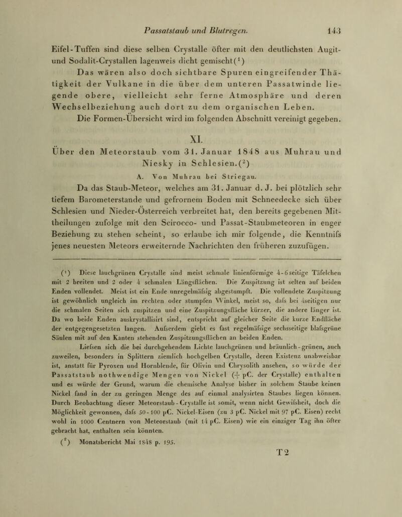 Eifel-Tuffen sind diese selben Crystalle öfter mit den deutlichsten Augit- und Sodalit-Crystallen lagenweis dicht gemischt(^) Das wären also doch sichtbare Spuren eingreifender Thä- tiglceit der Vulkane in die über dem unteren Passatwinde lie- gende obere, vielleicht sehr ferne Atmosphäre und deren Wechselbeziehung auch dort zu dem organischen Leben. Die Formen-Ubersicht wird im folgenden Abschnitt vereinigt gegeben. XI. Uber den Meteorstaub vom 31. Januar 1848 aus Muhrau und Niesky in Schlesien.(^) A. Von Muhrau bei Striegau. Da das Staub-Meteor, welches am 31. Januar d. J. bei plötzlich sehr tiefem Barometerstände und gefroi’nem Boden mit Schneedecke sich über Schlesien und Nieder-Osterreich verbreitet hat, den bereits gegebenen Mit- theilungen zufolge mit den Scirocco- und Passat-Staubmeteoren in enger Beziehung zu stehen scheint, so erlaube ich mir folgende, die Kenntnifs jenes neuesten Meteors erweiternde Nachrichten den früheren zuzufügen. (') Diese lauebgrünen Crystalle sind meist schmale lliiienformlge 4-6seitIge Täfelchen mit 2 breiten und 2 oder k schmalen Längsflächen. Die Zuspitzung ist selten auf beiden Enden vollendet. Meist ist ein Ende nnregelmäfsig abgestumpft. Die vollendete Zuspitzung ist gewöhnlich ungleich Im rechten oder stumpfen Winkel, meist so, dafs bei ^seitigen nur die schmalen Selten sich zuspitzen und eine Zuspitzungsßäche kürzer, die andere länger ist. Da wo beide Enden auskrystallisirt sind, entspricht auf gleicher Seite die kurze Endfläche der entgegengesetzten langen. Aufserdem glebt es fast regelmäfsige sechsseitige blafsgrüne Säulen mit auf den Kanten stehenden Zuspitzungsflächen an beiden Enden. LIefsen sich die bei durchgehendem Lichte lauchgrünen und bräunlich-grünen, auch zuweilen, besonders In Splittern ziemlich hochgelben Crystalle, deren Existenz unabweisbar Ist, anstatt für Pyroxen und Hornblende, für Olivin und Chrysolith ansehen, so würde der Passatstaub nothwendlge Mengen von Nickel (-y pC. der Crystalle) enthalten und es würde der Grund, warum die chemische Analyse bisher In solchem Staube keinen Nickel fand In der zu geringen Menge des auf einmal analysirten Staubes liegen können. Durch Beobachtung dieser Meteorstaub - Crystalle ist somit, wenn nicht Gewifshelt, doch die Möglichkeit gewonnen, dafs 50-100 pC. Nickel-Eisen (zu 3 pC. Nickel mit 97 pC. Eisen) recht wohl in 1000 Centnern von Meteorstaub (mit l4 pC. Eisen) wie ein einziger Tag Ihn öfter gebracht hat, enthalten sein könnten. (*) Monatsbericht Mai is48 p. 195. T2