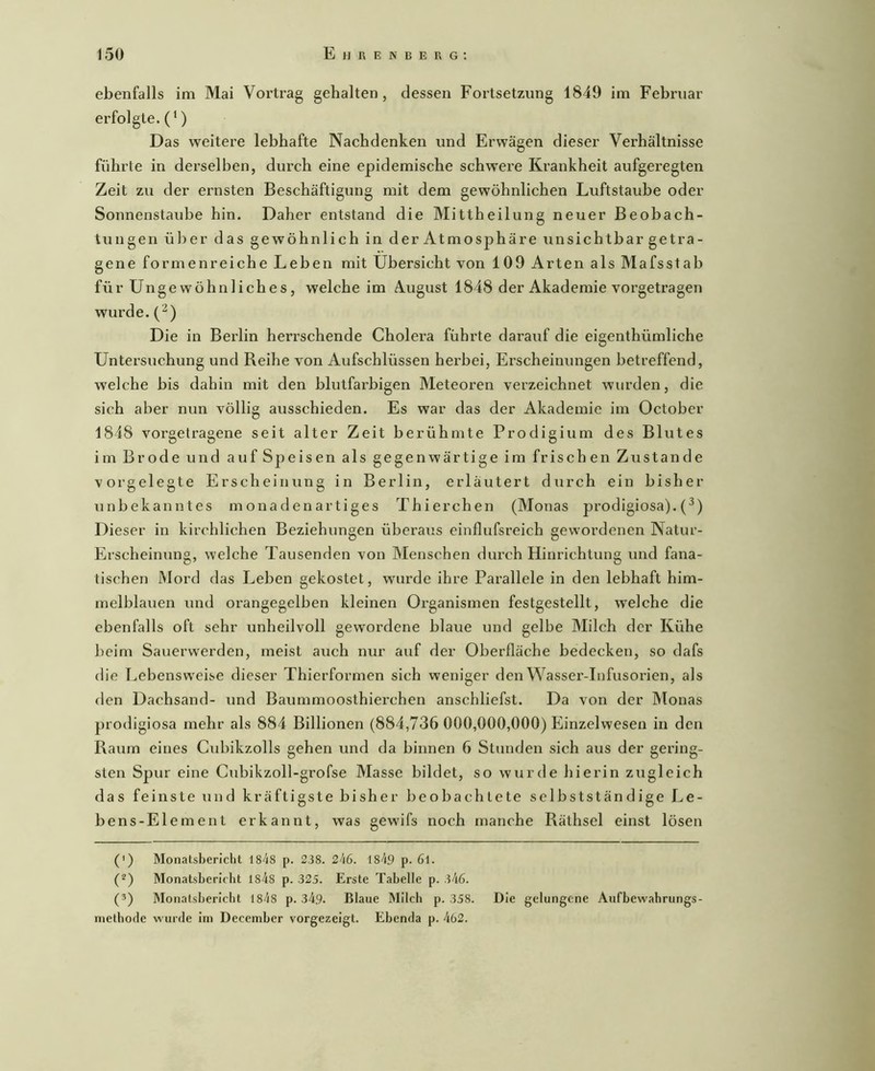 ebenfalls im Mai Vortrag gehalten, dessen Fortsetzung 1849 im Februar erfolgte.(‘) Das weitere lebhafte Nachdenken und Erwägen dieser Verhältnisse führte in derselben, durch eine epidemische schwere Krankheit aufgeregten Zeit zu der ernsten Beschäftigung mit dem gewöhnlichen Luftstaube oder Sonnenstaube hin. Daher entstand die Mittheilung neuer Beobach- tungen über das gewöhnlich in der Atmosphäre unsichtbar getra- gene formenreiche Leben mit Übersicht von 109 Arten als Mafsstab für Ungewöhnliches, welche im August 1848 der Akademie vorgetragen wurde. (^) Die in Berlin herrschende Cholera führte darauf die eigenthümliche Untersuchung und Reihe von Aufschlüssen herbei, Erscheinungen betreffend, welche bis dahin mit den blutfarbigen Meteoren verzeichnet wurden, die sich aber nun völlig ausschieden. Es war das der Akademie im October 1848 voi’getragene seit alter Zeit berühmte Prodigium des Blutes im Brode und auf Speisen als gegenwärtige im frischen Zustande vorgelegte Erscheinung in Berlin, erläutert durch ein bisher unbekanntes monadenartiges Thierchen (Monas prodigiosa).(^) Dieser in kirchlichen Beziehungen überaus einflufsreich gewordenen Natur- Erscheinung, welche Tausenden von Menschen dui’ch Hinrichtung und fana- tischen Mord das Leben gekostet, wurde ihre Pai’allele in den lebhaft him- melblauen lind orangegelben kleinen Organismen festgestellt, welche die ebenfalls oft sehr unheilvoll gewordene blaue und gelbe Milch der Kühe beim Sauerwerden, meist auch nur auf der Oberfläche bedecken, so dafs die Lebensweise dieser Thierformen sich weniger den Wasser-Infusorien, als den Dachsand- und Baummoosthierchen anschliefst. Da von der Monas prodigiosa mehr als 884 Billionen (884,736 000,000,000) Einzelwesen in den Raum eines Cubikzolls gehen und da binnen 6 Stunden sich aus der gering- sten Spur eine Cubikzoll-grofse Masse bildet, so wurde hierin zugleich das feinste und kräftigste bisher beobachtete selbstständige Le- bens-Element erkannt, was gewifs noch manche Räthsel einst lösen (') Monatsbericht IS'iS p. 238. 1849 p. 6l. (^) Monatsbericht 184s p. 325. Erste Tabelle p. 346. (3) Monatsbericht 1848 p. 349. Blaue Milch p. 358. Die gelungene Aufbewahrungs- methofle wurde Im December vorgezeigt. Ebenda p. 462.