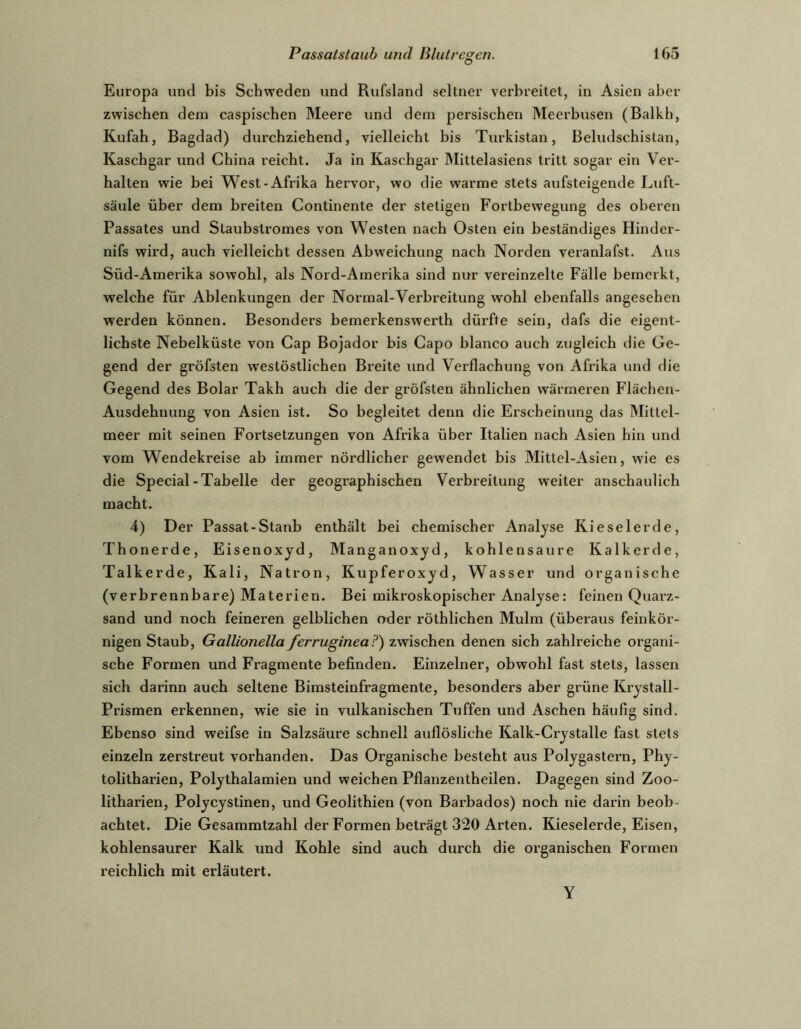 Europa und bis Schweden und Rufsland seltner verbreitet, in Asien aber zwischen dem caspischen Meere und dem persischen Meerbusen (Balkh, Kufah, Bagdad) durchziehend, vielleicht bis Turkistan, Beludschistan, Kaschgar und China reicht. Ja in Kaschgar Mittelasiens tritt sogar ein Ver- halten wie bei VS^est-Afrika hervor, wo die warme stets aufsteigende Luft- säule über dem breiten Continente der stetigen Fortbewegung des oberen Passates und Staubstromes von Westen nach Osten ein beständiges Hinder- nifs wird, auch vielleicht dessen Abweichung nach Norden veranlafst. Aus Süd-Amerika sowohl, als Nord-Amerika sind nur vereinzelte Fälle bemerkt, welche für Ablenkungen der Normal-Verbreitung wohl ebenfalls angesehen werden können. Besonders bemerkenswerth dürfte sein, dafs die eigent- lichste Nebelküste von Cap Bojador bis Capo blanco auch zugleich die Ge- gend der gröfsten westöstlichen Breite und Verflachimg von Afrika und die Gegend des Bolar Takh auch die der gröfsten ähnlichen wärmeren Flächen- Ausdehnung von Asien ist. So begleitet denn die Erscheinung das Mittel- meer mit seinen Fortsetzungen von Afrika über Italien nach Asien hin und vom Wendekreise ab immer nördlicher gewendet bis Mittel-Asien, wie es die Special-Tabelle der geographischen Verbreitung weiter anschaulich macht. 4) Der Passat-Stanb enthält bei chemischer Analyse Kieselerde, Thonerde, Eisenoxyd, Manganoxyd, kohlensaure Kalkerde, Talkerde, Kali, Natron, Kupferoxyd, Wasser und organische (verbrennbare) Materien. Bei mikroskopischer Analyse: feinen Quarz- sand und noch feineren gelblichen oder röthlichen Mulm (überaus feinkör- nigen Staub, Gallionella ferruginea?) zwischen denen sich zahlreiche organi- sche Formen und Fragmente befinden. Einzelner, obwohl fast stets, lassen sich darinn auch seltene Bimsteinfragmente, besonders aber grüne Krystall- Prismen erkennen, wie sie in vulkanischen Tuffen und Aschen häufig sind. Ebenso sind weifse in Salzsäure schnell auflösliche Kalk-Crystalle fast stets einzeln zerstreut vorhanden. Das Organische besteht aus Polygastern, Phy- tolitharien, Polythalamien und weichen Pflanzentheilen. Dagegen sind Zoo- litharien, Polycystinen, und Geolithien (von Barbados) noch nie darin beob- achtet. Die Gesammtzahl der Formen beträgt 320 Arten. Kieselerde, Eisen, kohlensaurer Kalk und Kohle sind auch durch die organischen Formen reichlich mit erläutert. Y