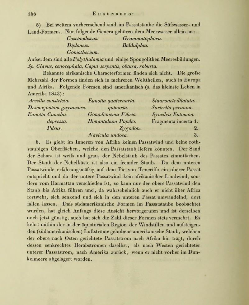 Staurone'is dilatata. Surirella peruana. Sjnedj'a Enlomon. Fragmenta incerta 1. 2. 3. 5) Bei weitem vorherrschend sind im Passatstaube die Süfswasser- und Land-Formen. Nur folgende Genera gehören dem Meerwasser allein an: Coscinodiscus. Grammaiophora. Diplone'is. Biddulphia. Goniothecium. Aufserdem sind aW.ePoljthalamia und einige Spongolithen Meeresbildungen. Sp. Clavus, cenocephala, Caput serpentis, ohtusa, robusta. Bekannte afrikanische Characterformen finden sich nicht. Die grofse Mehrzahl der Formen finden sich in mehreren Welttheilen, auch in Europa und Afrika. Folgende Formen sind amerikanisch (s. das kleinste Leben in Amerika 1843): Arcella constricta. Eunotia quaternaria. Eesmogonium gujanense. quinaria. Eunotia Camelus. Gomphonema Vibrio, depressa. Himantidium Papilio. Pileus. Zygodon. Navicula undosa. 6. Es giebt im Inneren von Afrika keinen Passatwind und keine roth- staubigen Oberflächen, welche den Passatstaub liefern könnten. Der Sand der Sahara ist weifs und grau, der Nebelstaub des Passates zimmtfarben. Der Staub der Nebelküste ist also ein fremder Staub. Da dem unteren Passatwinde erfahrungsmäfsig auf dem Pic von Teneriffa ein oberer Passat entspricht und da der untere Passatwind kein afrikanischer Landwind, son- dern vom Harmattan verschieden ist, so kann nur der obere Passatwind den Staub bis Afrika führen und, da wahrscheinlich auch er nicht über Africa fortweht, sich senkend und sich in den unteren Passat umwandelnd, dort fallen lassen. Dafs südamerikanische Formen im Passatstaube beobachtet wurden, hat gleich Anfangs diese Ansicht hervorgerufen und ist derselben noch jetzt günstig, auch hat sich die Zahl dieser Formen stets vermehrt. Es kehrt mithin der in der äquatorialen Region der Windstillen und aufsteigen- den (südamerikanischen) Luftströme gehobene amerikanische Staub, welchen der obere nach Osten gerichtete Passatstrom nach Afrika hin trägt, durch dessen senkrechtes Herabströmen daselbst, als nach Westen gerichteter unterer Passalstrom, nach Amerika zurück, wenn er nicht vorher im Dun- kelmeere abgelagert worden.