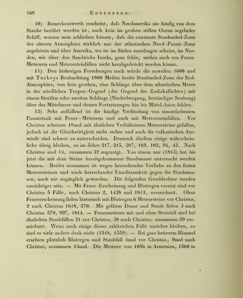 10) Bemerlcenswerth erscheint, dafs Nordamerika nie häufig von dem Staube berührt worden ist, auch kein im grofsen stillen Ocean segelndes Schiff, woraus man schliefsen könnte, dafs die constante Staubnebel-Zone der oberen Atmosphäre wirklich nur der atlantischen Nord-Passat-Zone angehören und über Amerika, wo sie im Süden anzufangen scheint, im Nor- den, wie über den Sandwichs Inseln, ganz fehle, mithin auch von Feuei’- Meteoren und Meteorsteinfällen nicht herabgedrückt werden könne. 11) Den bisherigen Forschungen nach würde die zuweilen 1600 und mit Tuckeys Beobachtung 1800 Meilen breite Staubnebel-Zone der Erd- Atmosphäre, von fern gesehen, eine Schlinge über dem atlantischen Meere in der nördlichen Tropen-Gegend (der Gegend des Zodiakallichtes) mit einem Streifen oder zweiten Schlinge (Niedei’beugung, beständiger Senkung) über das Mittelmeer und dessen Foi’tsetzungen hin bis Mittel-Asien bilden. T2) Sehr auffallend ist die häufige Verbindung von zimmtfarbenem Fassatstaub mit Feuer - Meteoren und auch mit Meteorsteinfällen. Vor Christus scheinen 18mal mit ähnlichen Verhältnissen Meteorsteine gefallen, jedoch ist die Gleichzeitigkeit nicht sicher und auch die vulkanischen Aus- würfe sind schwer zu unterscheiden. Dennoch dürften einige wahrschein- liche übrig bleiben, so im Jahre 217, 215, 207, 169, 102, 94, 42. Nach Christus sind 14, zusammen 32 angezeigt. Von einem nur (1813) hat bis jetzt die mit dem Steine herabgekommene Staubmasse untersucht werden können. Beides zusammen ist wegen herrschender Vorliebe zu den festen Meteorsteinen und noch heiTSchender Unachtsamkeit gegen die Staubmas- sen, noch nie zugänglich geworden. Die folgenden Geschlechter werden umsichtiger sein. — Mit Feuer-Erscheinung und Blutregen vereint sind vor Christus 5 Fälle, nach Christus 2, 1438 und 1813, verzeichnet. Ohne Feuererscheinung fielen historisch mit Blutregen 6 Meteorsteine vor Christus, 2 nach Christus 1618, 570. Mit gelbem Dunst und Staub fielen 3 nach Christus 570, 897, 1814. — Feuermeteore mit und ohne Steinlall sind bei ähnlichen Staubfällen 21 vor Christus, 38 nach Christus, zusammen 59 ver- zeichnet. Wenn auch einige dieser zahlreichen Fälle unsicher bleiben, so sind es viele andere doch nicht (1548, 1559). — Bei ganz heiterem Himmel erschien plötzlich Blutregen und Staubfall 4mal vor Christus, 9mal nach Christus, zusammen 13mal. Die Meteore von 1056 in Armenien, 1560 in
