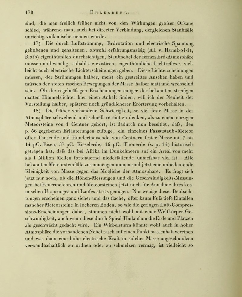 sind, die man freilich früher nicht von den Wirkungen grofser Orkane schied, während man, auch bei directer Verbindung, dei'gleichen Staubfälle unrichtig vulkanische nennen würde. 17) Die durch Luftströmung, Erdrotation und electrische Spannung gehobenen und gehaltenen, obwohl erfahrungsmäfsig (Al. v. Humboldt, Rofs) eigenthümlich durchsichtigen, Staubnebel der fernen Erd-Atmosphäre müssen nothwendig, sobald sie existiren, eigenthümliche Lichtreflexe, viel- leicht auch electrische Lichterscheinungen geben. Diese Lichterscheinungen müssen, der Strömungen halber, meist ein gestreiftes Ansehen haben und müssen der steten raschen Bewegungen der Masse halber matt und wechselnd sein. Ob die regelmäfsigen Erscheinungen einiger der bekannten streifigen malten Himmelslichter hier einen Anhalt finden, will ich der Neuheit der Vorstellung halber, späterer noch gründlicherer Erörterung Vorbehalten. 18) Die früher vorhandene Schwierigkeit, so viel feste Masse in der Atmosphäre schwebend und schnell vereint zu denken, als zu einem einzigen Meteorsteine von 1 Centner gehört, ist dadurch nun beseitigt, dafs, den p. 56 gegebenen Erläuterungen zufolge, ein einzelnes Passatstaub-Meteor öfter Tausende und Hunderttausende von Centnern fester Masse mit 7 bis 14 pC. Eisen, 37 pC. Kieselerde, 16 pC. Thonerde (s. p. 14) historisch getragen hat, dafs das bei Afrika im Dunkelmeere auf ein Areal von mehr als 1 Million Meilen fortdauernd niederfallende unmefsbar viel ist. Alle bekannten Meteorsteinfälle zusammengenommen sind jetzt eine unbedeutende Kleinigkeit von Masse gegen das Mögliche der Atmosphäre. Es fragt sich jetzt nur noch, ob die Höhen-Messungen und die Geschwindigkeits-Messun- gen bei Feuermeteoren und Meteorsteinen jetzt noch für Annahme ihres kos- mischen Ursprunges und Laufes stets genügen. Nur wenige dieser Beobach- tungen erscheinen ganz sicher und das flache, öfter kaum Fufs tiefe Einfallen mancher Meteorsteine in lockeren Boden, so wie die geringen Luft-Compres- sions-Erscheinungen dabei, stimmen nicht wohl mit einer Weltkörper-Ge- schwindigkeit, auch wenn diese durch Spiral-Umlaiifum die Erde und Platzen als geschwächt gedacht wird. Ein Wirbelsturm könnte w^ohl auch in hoher Atmosphäre die vorhandenen Nebel rasch auf einen Punkt massenhaft vereinen und was dann eine hohe electrische Kraft in solcher Masse ungeschmolzen verwandtschaftlich zu ordnen oder zu schmelzen vermag, ist vielleicht so