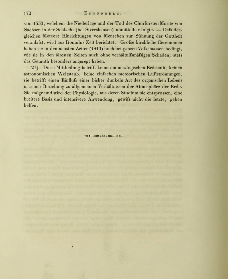 von 1553, Tvelchem die Niederlage und der Tod des Churfürsten Moritz von Sachsen in der Schlacht (bei Sivershausen) unmittelbar folgte. — Dafs der- gleichen Meteore Hinrichtungen von Menschen zur Sühnung der Gottheit veranlafst, wird aus Romulus Zeit berichtet. Grofse kirchliche Ceremonien haben sie in den neusten Zeiten (1813) noch bei ganzen Volksmassen bedingt, wie sie in den ältesten Zeiten auch ohne verhältnifsmäfsigen Schaden, stets das Gemüth besonders angeregt haben. 21) Diese Mittheilung betrifft keinen mineralogischen Erdstaub, keinen astronomischen Weltstaub, keine einfachen meteorischen Luftströmungen, sie betrifft einen Einflufs einer bisher dunkeln Art des organischen Lebens in seiner Beziehung zu allgemeinen Verhältnissen der Atmosphäre der Erde. Sie möge und wird der Physiologie, aus deren Studium sie entsprossen, eine breitere Basis und intensivere Anwendung, gewifs nicht die letzte, geben helfen.