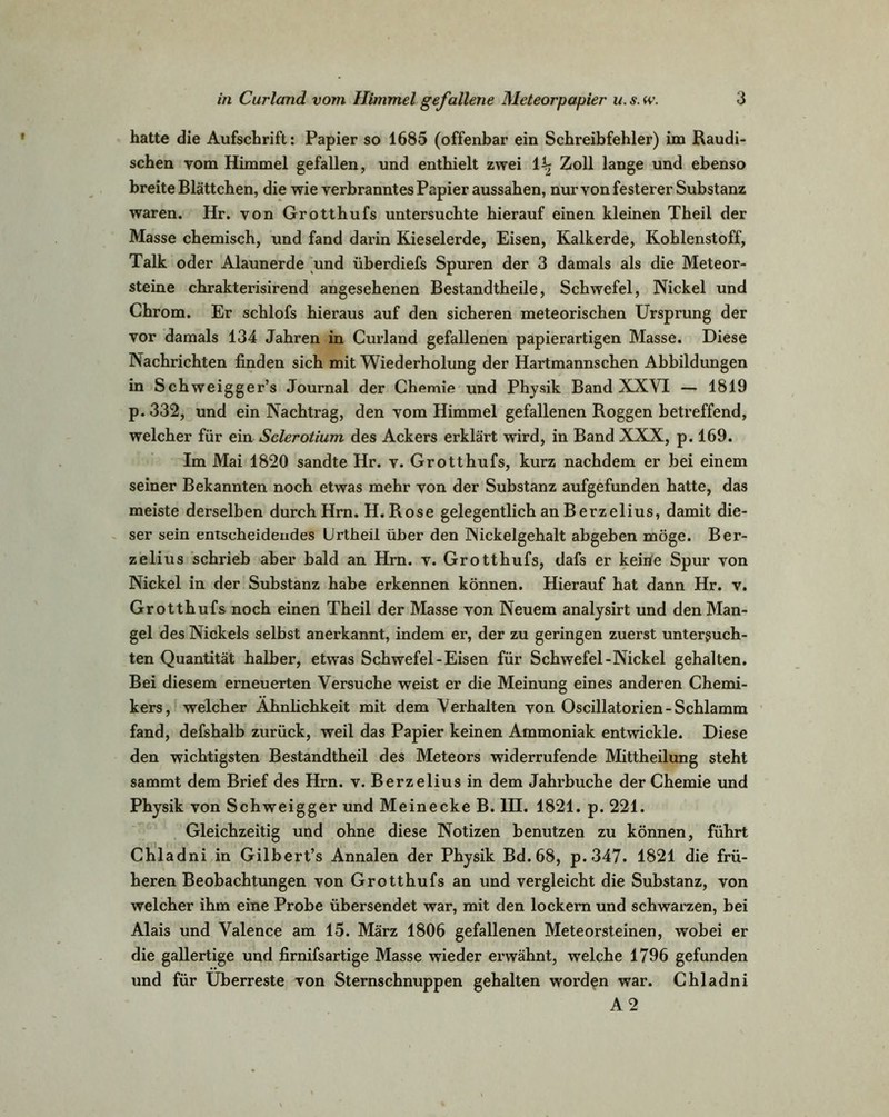 hatte die Aufschrift: Papier so 1685 (offenbar ein Schreibfehler) im Raudi- schen vom Himmel gefallen, und enthielt zwei i\ Zoll lange und ebenso breite Blättchen, die wie verbranntes Papier aussahen, nur von festerer Substanz waren. Hr. von Grotthufs untersuchte hierauf einen kleinen Theil der Masse chemisch, und fand darin Kieselerde, Eisen, Kalkerde, Kohlenstoff, Talk oder Alaunerde und überdiefs Spuren der 3 damals als die Meteor- steine chrakterisirend angesehenen Bestandtheile, Schwefel, Nickel und Chrom. Er schlofs hieraus auf den sicheren meteorischen Ursprung der vor damals 134 Jahren in Curland gefallenen papierartigen Masse. Diese Nachrichten finden sich mit Wiederholung der Hartmannschen Abbildungen in Schweigger’s Journal der Chemie und Physik Band XXVI — 1819 p. 332, und ein Nachtrag, den vom Himmel gefallenen Roggen betreffend, welcher für ein Sclerotium des Ackers erklärt wird, in Band XXX, p. 169. Im Mai 1820 sandte Hr. v. Grotthufs, kurz nachdem er bei einem seiner Bekannten noch etwas mehr von der Substanz aufgefunden hatte, das meiste derselben durch Hrn. H. Rose gelegentlich an Berzelius, damit die- ser sein entscheidendes Urtheil über den Nickelgehalt abgeben möge. Ber- zelius schrieb aber bald an Hrn. v. Grotthufs, dafs er keine Spur von Nickel in der Substanz habe erkennen können. Hierauf hat dann Hr. v. Grotthufs noch einen Theil der Masse von Neuem analysirt und den Man- gel des Nickels selbst anerkannt, indem er, der zu geringen zuerst untersuch- ten Quantität halber, etwas Schwefel - Eisen für Schwefel-Nickel gehalten. Bei diesem erneuerten Versuche weist er die Meinung eines anderen Chemi- kers, welcher Ähnlichkeit mit dem Verhalten von Oscillatorien-Schlamm fand, defshalb zurück, weil das Papier keinen Ammoniak entwickle. Diese den wichtigsten Bestandtheil des Meteors widerrufende Mittheilung steht sammt dem Brief des Hrn. v. Berzelius in dem Jahrbuche der Chemie und Physik von Schweigger und Meinecke B. IH. 1821. p. 221. Gleichzeitig und ohne diese Notizen benutzen zu können, führt Chladni in Gilbert’s Annalen der Physik Bd.68, p. 347. 1821 die frü- heren Beobachtungen von Grotthufs an und vergleicht die Substanz, von welcher ihm eine Probe übersendet war, mit den lockern und schwarzen, bei Alais und Valence am 15. März 1806 gefallenen Meteorsteinen, wobei er die gallertige und firnifsartige Masse wieder erwähnt, welche 1796 gefunden und für Überreste von Sternschnuppen gehalten worden war. Chladni A 2