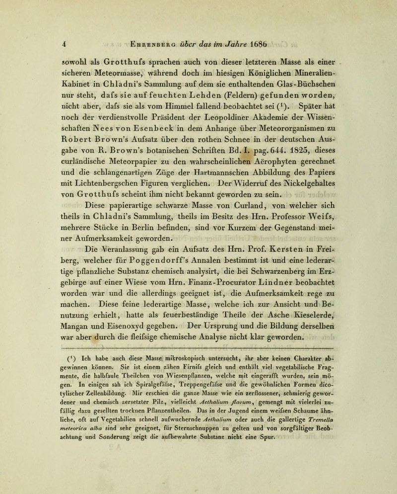 sowohl als Grotthufs sprachen auch von dieser letzteren Masse als einer sicheren Meteormasse, während doch im hiesigen Königlichen Mineralien- Kabinet in Chladni’s Sammlung auf dem sie enthaltenden Glas-Büchschen nur steht, dafs sie auf feuchten Lehden (Feldern) gefunden worden, nicht aber, dafs sie als vom Himmel fallend beobachtet sei (1). Später hat noch der verdienstvolle Präsident der Leopoldiner Akademie der Wissen- schaften Nees von Esenbeck in dem Anhänge über Meteororganismen zu Robert Brown’s Aufsatz über den rothen Schnee in der deutschen Aus- gabe von R. Brown’s botanischen Schriften Bd. I. pag. 644. 1825, dieses curländische Meteorpapier zu den wahrscheinlichen Aeropbyten gerechnet und die schlangenartigen Züge der Hartmannschen Abbildung des Papiers mit Lichtenbergschen Figuren verglichen. Der Widerruf des Nickelgehaltes von Grotthufs scheint ihm nicht bekannt geworden zu sein. Diese papierartige schwarze Masse von Curland, von welcher sich theils in Chladni’s Sammlung, theils im Besitz des Hrn. Professor Weifs, mehrere Stücke in Berlin befinden, sind vor Kurzem der Gegenstand mei- ner Aufmerksamkeit geworden. Die Veranlassung gab ein Aufsatz des Hrn. Prof. Kersten in Frei- berg, welcher für Poggendorff’s Annalen bestimmt ist und eine lederar- tige pflanzliche Substanz chemisch analysirt, die bei Schwarzenberg im Erz- gebirge auf einer Wiese vom Hrn. Finanz-Procurator Lindner beobachtet worden war und die allerdings geeignet ist, die Aufmerksamkeit rege zu machen. Diese feine lederartige Masse, welche ich zur Ansicht und Be- nutzung erhielt, hatte als feuerbeständige Theile der Asche Kieselerde, Mangan und Eisenoxyd gegeben. Der Ursprung und die Bildung derselben war aber durch die fleifsige chemische Analyse nicht klar geworden. (') Ich habe auch diese Masse mikroskopisch untersucht, ihr aber keinen Charakter ab- gewinnen können. Sie ist einem zähen F/rnifs gleich und enthält viel vegetabilische Frag- mente, die halbfaule Theilchen von Wiesenpflanzen, welche mit eingerafft wurden, sein mö- gen. In einigen sah ich Spiralgefäfse, Treppengefäfse und die gewöhnlichen Formen dico- tylischer Zellenbildung. Mir erschien die ganze Masse wie ein zerflossener, schmierig gewor- dener und chemisch zersetzter Pilz, vielleicht Aethalium flavum, gemengt mit vielerlei zu- fällig dazu gesellten trocknen Pflanzentheilen. Das in der Jugend einem weifsen Schaume ähn- liche, oft auf Vegetabilien schnell aufwuchernde Aethalium oder auch die gallertige Tremella meteorica a/ba sind sehr geeignet, für Sternschnuppen zu gelten und von sorgfältiger Beob- achtung und Sonderung zeigt die aufbewahrte Substanz nicht eine Spur.