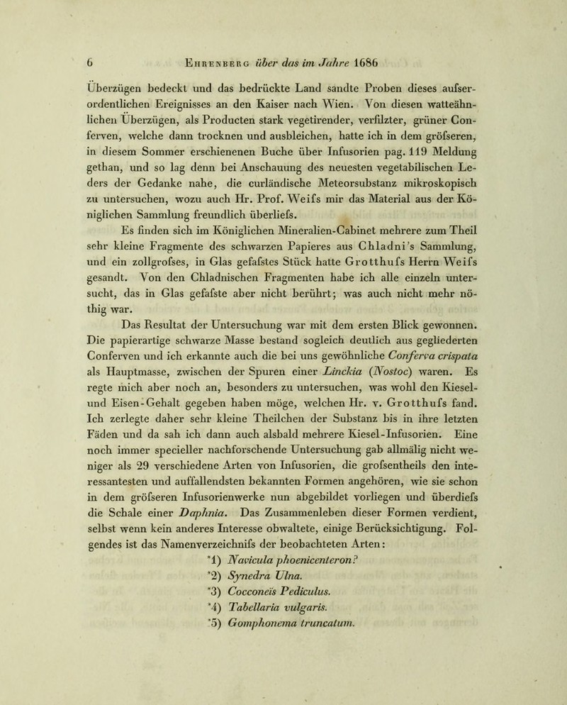 Überzügen bedeckt und das bedrückte Land sandte Proben dieses aufser- ordentlichen Ereignisses an den Kaiser nach Wien. Von diesen watteähn- lichen Überzügen, als Producten stark vegetirender, verfilzter, grüner Con- ferven, welche dann trocknen und ausbleichen, hatte ich in dem gröfseren, in diesem Sommer erschienenen Buche über Infusorien pag. 119 Meldung gethan, und so lag denn bei Anschauung des neuesten vegetabilischen Le- ders der Gedanke nahe, die curländische Meteorsubstanz mikroskopisch zu untersuchen, wozu auch Hr. Prof. Weifs mir das Material aus der Kö- niglichen Sammlung freundlich überliefs. Es finden sich im Königlichen Mineralien-Cabinet mehrere zum Theil sehr kleine Fragmente des schwarzen Papieres aus Chladni’s Sammlung, und ein zollgrofses, in Glas gefafstes Stück hatte Grotthufs Herrn Weifs gesandt. Von den Chladnischen Fragmenten habe ich alle einzeln unter- sucht, das in Glas gefafste aber nicht berührt; was auch nicht mehr nö- thig war. Das Resultat der Untersuchung war mit dem ersten Blick gewonnen. Die papierartige schwarze Masse bestand sogleich deutlich aus gegliederten Conferven und ich erkannte auch die bei uns gewöhnliche Conferva crispata als Hauptmasse, zwischen der Spuren einer LincJäa (Nostoc) waren. Es regte mich aber noch an, besonders zu untersuchen, was wohl den Kiesel- und Eisen-Gehalt gegeben haben möge, welchen Hr. v. Grotthufs fand. Ich zerlegte daher sehr kleine Theilchen der Substanz bis in ihre letzten Fäden und da sah ich dann auch alsbald mehrere Kiesel-Infusorien. Eine noch immer specieller nachforschende Untersuchung gab allmälig nicht we- niger als 29 verschiedene Arten von Infusorien, die grofsentheils den inte- ressantesten und auffallendsten bekannten Formen angehören, wie sie schon in dem gröfseren Infusorienwerke nun abgebildet vorliegen und überdiefs die Schale einer Daphnia. Das Zusammenleben dieser Formen verdient, selbst wenn kein anderes Interesse obwaltete, einige Berücksichtigung. Fol- gendes ist das Namenverzeichnifs der beobachteten Arten: *1) Navicula phoenicenteron? *2) Synedra Ulna. *3) Cocconeis Pediculus. *4) Tahellaria vulgaris. *5) Gomphonema truncatum.