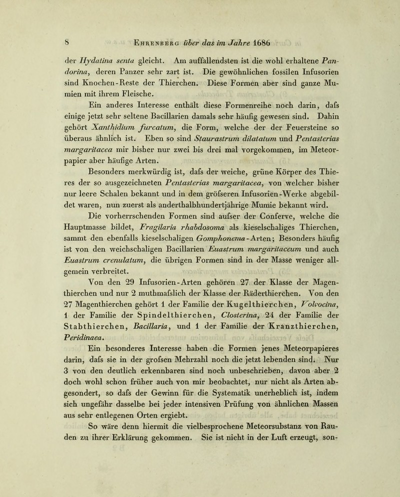 der Hydatina senta gleicht. Am auffallendsten ist die wohl erhaltene Pan- dorina, deren Panzer sehr zart ist. Die gewöhnlichen fossilen Infusorien sind Knochen-Reste der Thierchen. Diese Formen aber sind ganze Mu- mien mit ihrem Fleische. Ein anderes Interesse enthält diese Formenreihe noch darin, dafs einige jetzt sehr seltene Bacillarien damals sehr häufig gewesen sind. Dahin gehört Xanthidium furcatum, die Form, welche der der Feuersteine so überaus ähnlich ist. Eben so sind Staurastrum dilatatum und Pentasterias margaritacea mir bisher nur zwei bis drei mal vorgekommen, im Meteor- papier aber häufige Arten. Besonders merkwürdig ist, dafs der weiche, grüne Körper des Thie- res der so ausgezeichneten Pentasterias margaritacea, von welcher bisher nur leere Schalen bekannt und in dem gröfseren Infusorien-Werke abgebil- det waren, nun zuerst als anderthalbhundertjährige Mumie bekannt wird. Die vorherrschenden Formen sind aufser der Conferve, welche die Hauptmasse bildet, Fragilaria rhabdosoma als kieselschaliges Thierchen, sammt den ebenfalls kieselschaligen Gomphonema-Arten; Besonders häufig ist von den weichschaligen Bacillarien Euastrum margaritaceum und auch Euastrum crenulatum, die übrigen Formen sind in der Masse weniger all- gemein verbreitet. Von den 29 Infusorien-Arten gehören 27 der Klasse der Magen- thierchen und nur 2 muthmafslich der Klasse der Räderthierchen. Von den 27 Magenthierchen gehört 1 der Familie der Kugelthierchen, Folvocina, 1 der Familie der Spindelthierchen, Closterina, 24 der Familie der Stabthierchen, Bacillaria, und 1 der Familie der Kranzthierchen, Peridinaea. Ein besonderes Interesse haben die Formen jenes Meteorpapieres darin, dafs sie in der grofsen Mehrzahl noch die jetzt lebenden sind. Nur 3 von den deutlich erkennbaren sind noch unbeschrieben, davon aber 2 doch wohl schon früher auch von mir beobachtet, nur nicht als Arten ab- gesondert, so dafs der Gewinn für die Systematik unerheblich ist, indem sich ungefähr dasselbe bei jeder intensiven Prüfung von ähnlichen Massen aus sehr entlegenen Orten ergiebt. So wäre denn hiermit die vielbesprochene Meteorsubstanz von Räu- den zu ihrer Erklärung gekommen. Sie ist nicht in der Luft erzeugt, son-