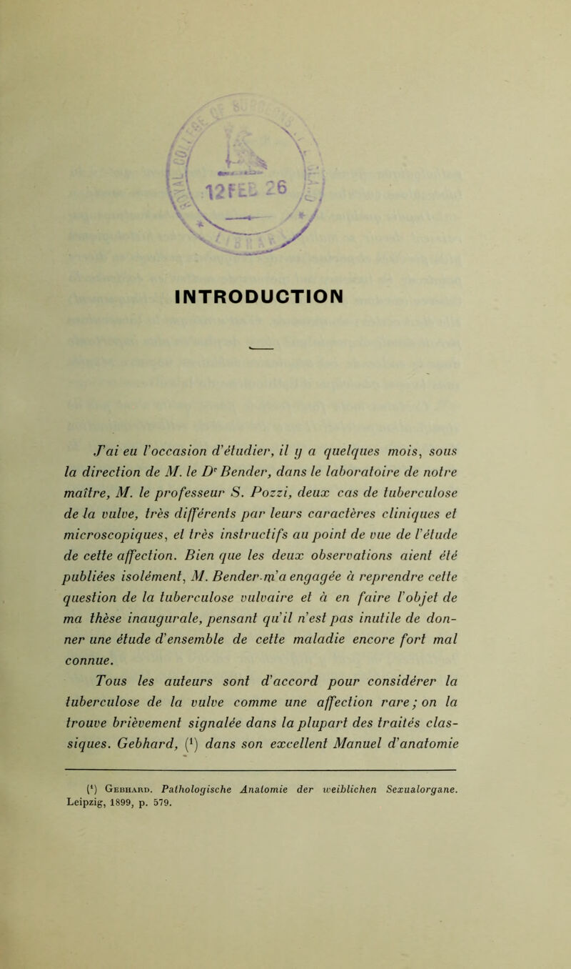 INTRODUCTION J'ai eu l'occasion d'étudier, il y a quelques mois, sous la direction de M. le D’' Bender, dans le laboratoire de notre maître, M. le professeur S. Pozzi, deux cas de tuberculose de la vulve, très différents par leurs caractères cliniques et microscopiques, et très instructifs au point de vue de l'étude de cette affection. Bien que les deux observations aient été publiées isolément, M. Bender m'a engagée à reprendre cette question de la tuberculose vulvaire et à en faire l'objet de ma thèse inaugurale, pensant qu'il n'est pas inutile de don- ner une étude d'ensemble de celte maladie encore fort mal connue. Tous les auteurs sont d'accord pour considérer la tuberculose de la vulve comme une affection rare ; on la trouve brièvement signalée dans la plupart des traités clas- siques. Gebhard, (*) dans son excellent Manuel d'anatomie (*) Gebhard. Pathologische Anatomie der weiblichen Sexualorgane. Leipzig, 1899, p. 579.