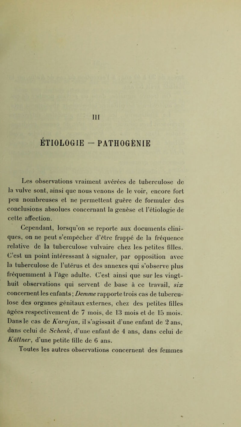 III ÉTIOLOGIE - PATHOGÉNIE Les observations vraiment avérées de tuberculose de la vulve sont, ainsi que nous venons de le voir, encore fort peu nombreuses et ne permettent guère de formuler des conclusions absolues concernant la genèse et l’étiologie de cette affection. Cependant, lorsqu’on se reporte aux documents clini- ques, on ne peut s’empêcher d’être frappé de la fréquence relative de la tuberculose vulvaire chez les. petites fdles. C’est un point intéressant à signaler, par opposition avec la tuberculose de l’utérus et des annexes qui s’observe plus fréquemment à l’âge adulte. C’est ainsi que sur les vingt- huit observations qui servent de base à ce travail, six concernent les enfants ; Demme rapporte trois cas de tubercu- lose des organes génitaux externes, chez des petites filles âgées respectivement de 7 mois, de 13 mois et de 15 mois. Dans le cas de Karajan, il s’agissait d’une enfant de 2 ans, dans celui de Schenk^ d’une enfant de 4 ans, dans celui de Küttner, d’une petite fille de 6 ans. Toutes les autres observations concernent des femmes