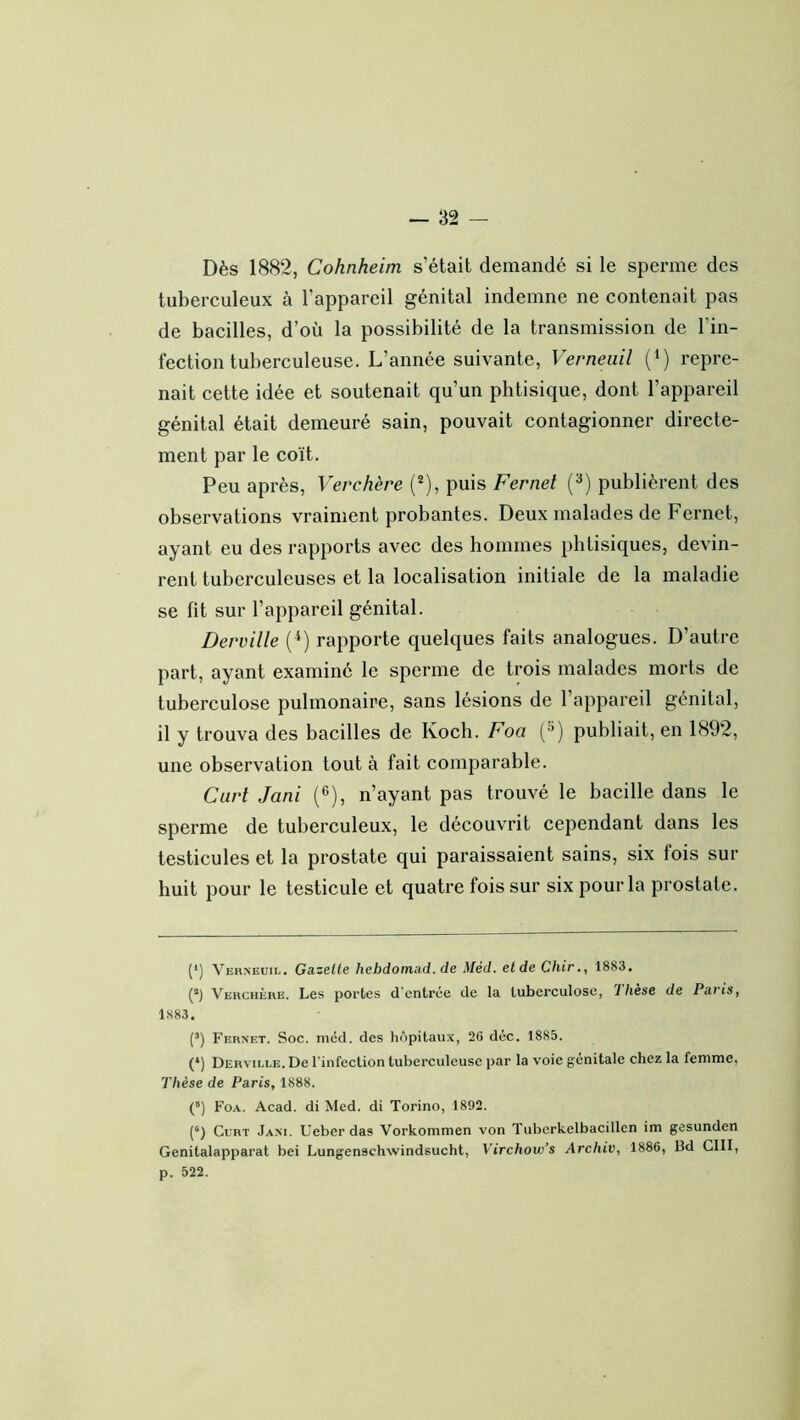 Dès 1882, Cohnheim s’était demandé si le sperme des tuberculeux à l’appareil génital indemne ne contenait pas de bacilles, d’où la possibilité de la transmission de Fin- fection tuberculeuse. L’année suivante, Verneuil (i) repre- nait cette idée et soutenait qu’un phtisique, dont l’appareil génital était demeuré sain, pouvait contagionner directe- ment par le coït. Peu après, Verchère (**), puis Fernel (^) publièrent des observations vraiment probantes. Deux malades de Fernet, ayant eu des rapports avec des bommes phtisiques, devin- rent tuberculeuses et la localisation initiale de la maladie se fit sur l’appareil génital. Derville (^) rapporte quelques faits analogues. D’autre part, ayant examiné le sperme de trois malades morts de tuberculose pulmonaire, sans lésions de l’appareil génital, il y trouva des bacilles de Koch. Foa ('^) publiait, en 1892, une observation tout à fait comparable. Curt Jani (®), n’ayant pas trouvé le bacille dans le sperme de tuberculeux, le découvrit cependant dans les testicules et la prostate qui paraissaient sains, six fois sur huit pour le testicule et quatre fois sur six pour la prostate. (* *) Vehneuil. Gazelle hebdomad. de Méd. eldeChir., 1883. (*) Verchère. Les portes d'entrée de la tuberculose, 1 hèse de Paris, 1883. (’) Fernet. Soc. mcd. des hôpitaux, 26 déc. 1885. (*) Derville. De l'infection tuberculeuse par la voie génitale chez la femme, Thèse de Paris, 1888. (“) Foa. Acad, di Med. di Torino, 1892. (®) Cl’rt Jani. Ueber das Vorkommen von Tubcrkelbacillen im gesunden Genitalapparat bei Lungenschwindsucht, Virchow’s Archiv, 1886, Bd GUI, p. 522.