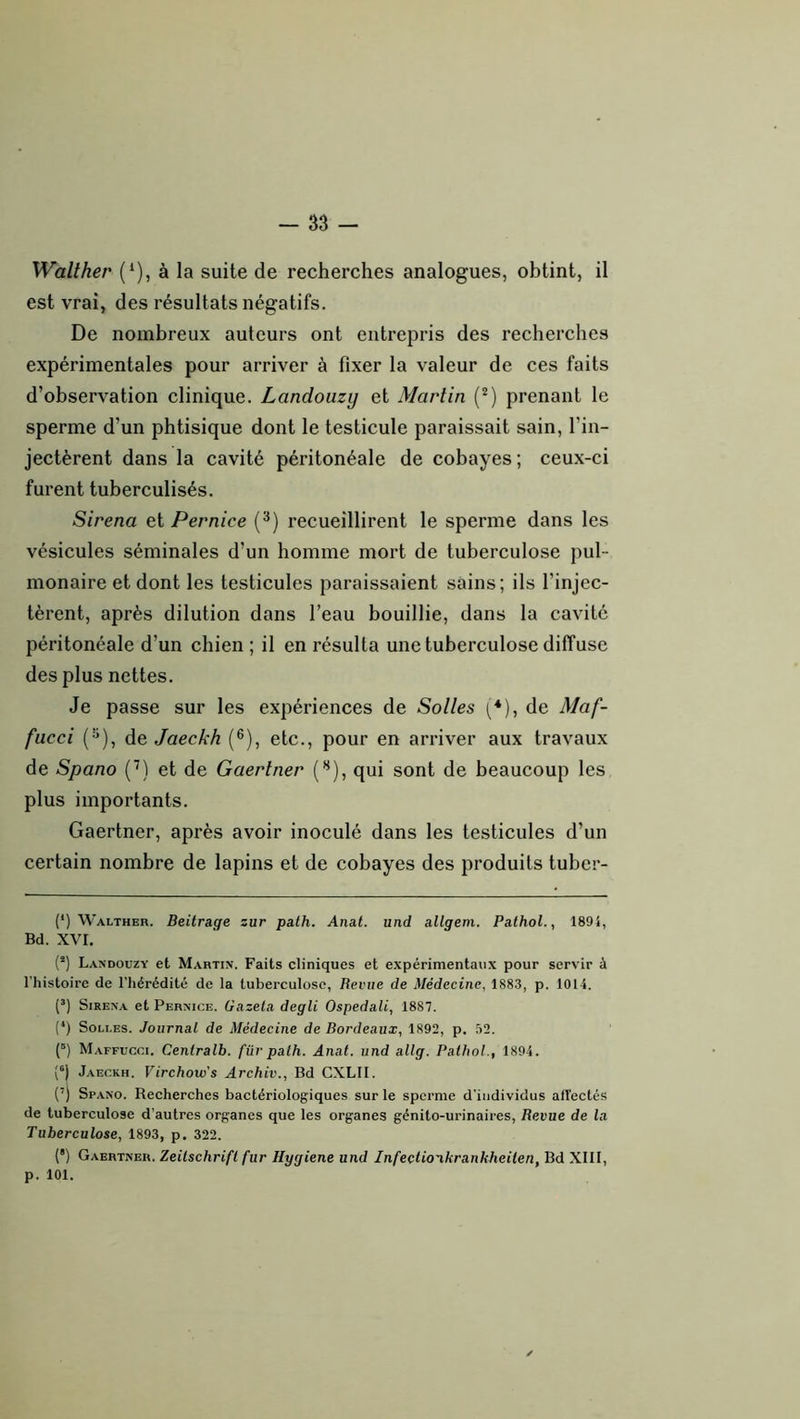 Walther (* *), à la suite de recherches analogues, obtint, il est vrai, des résultats négatifs. De nombreux auteurs ont entrepris des recherches expérimentales pour arriver à fixer la valeur de ces faits d’observation clinique. Landouzy et Martin (*) prenant le sperme d’un phtisique dont le testicule paraissait sain, l’in- jectèrent dans la cavité péritonéale de cobayes; ceux-ci furent tuberculisés. Sirena et Pernice (^) recueillirent le sperme dans les vésicules séminales d’un homme mort de tuberculose pul- monaire et dont les testicules paraissaient sains; ils l’injec- tèrent, après dilution dans l’eau bouillie, dans la cavité péritonéale d’un chien ; il en résulta une tuberculose diffuse des plus nettes. Je passe sur les expériences de Sottes [*), de Maf- fucci ('^), àe Jaeckh (®), etc., pour en arriver aux travaux de Spano (’) et de Gaertner {*^), qui sont de beaucoup les plus importants. Gaertner, après avoir inoculé dans les testicules d’un certain nombre de lapins et de cobayes des produits tuber- (*) Walther. Beitrage zur pa.th. Anat. und allgem. Pathol., 1894, Bd. XVI. (*) Landouzy et Martin. Faits cliniques et expérimentaux pour servir à l'histoire de l’hérédité de la tuberculose, Revue de Médecine, 1883, p. 1014. (’) Sirena et Pernice. Gazela degli Ospedali, 1887. (*) SoLLES. Journal de Médecine de Bordeaux, 1892, p. 32. (“) Maffucci. Ceniralb. für palh. Anal, und allg. Pathol., 1894. Jaeckh. Virchow's Archiv., Bd CXLII. (’) Spano. Recherches bactériologiques sur le sperme d'individus alTectés de tuberculose d’autres organes que les organes génito-urinaires, Revue de la Tuberculose, 1893, p. 322. (’) Gaertner. Zeitschrift fur Hygiene und Infectio'ikrankheiten, Bd XIII, p. 101.