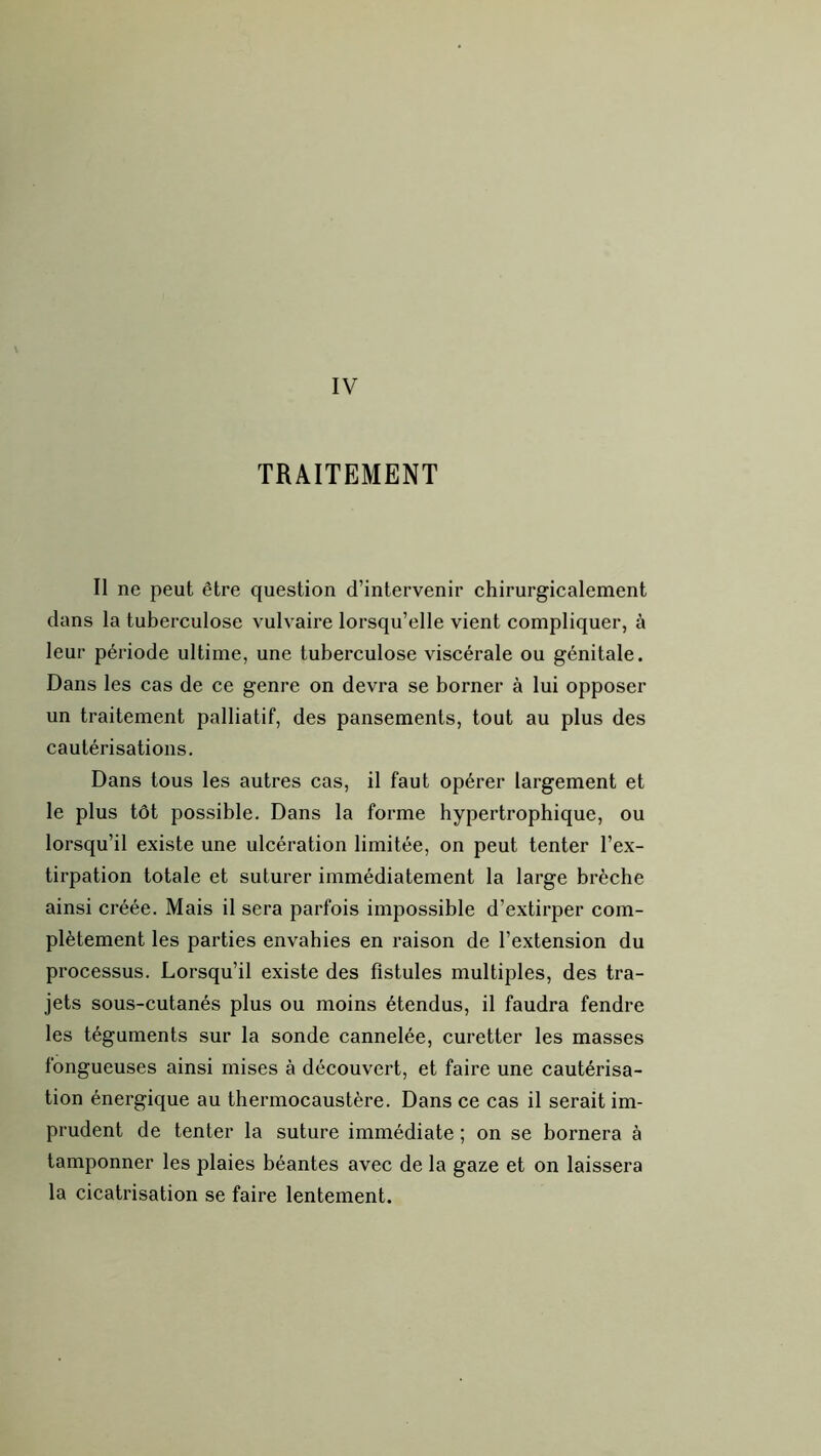 TRAITEMENT Il ne peut être question d’intervenir chirurgicalement dans la tuberculose vulvaire lorsqu’elle vient compliquer, à leur période ultime, une tuberculose viscérale ou génitale. Dans les cas de ce genre on devra se borner à lui opposer un traitement palliatif, des pansements, tout au plus des cautérisations. Dans tous les autres cas, il faut opérer largement et le plus tôt possible. Dans la forme hypertrophique, ou lorsqu’il existe une ulcération limitée, on peut tenter l’ex- tirpation totale et suturer immédiatement la large brèche ainsi créée. Mais il sera parfois impossible d’extirper com- plètement les parties envahies en raison de l’extension du processus. Lorsqu’il existe des fistules multiples, des tra- jets sous-cutanés plus ou moins étendus, il faudra fendre les téguments sur la sonde cannelée, curetter les masses fongueuses ainsi mises à découvert, et faire une cautérisa- tion énergique au thermocaustère. Dans ce cas il serait im- prudent de tenter la suture immédiate ; on se bornera à tamponner les plaies béantes avec de la gaze et on laissera la cicatrisation se faire lentement.