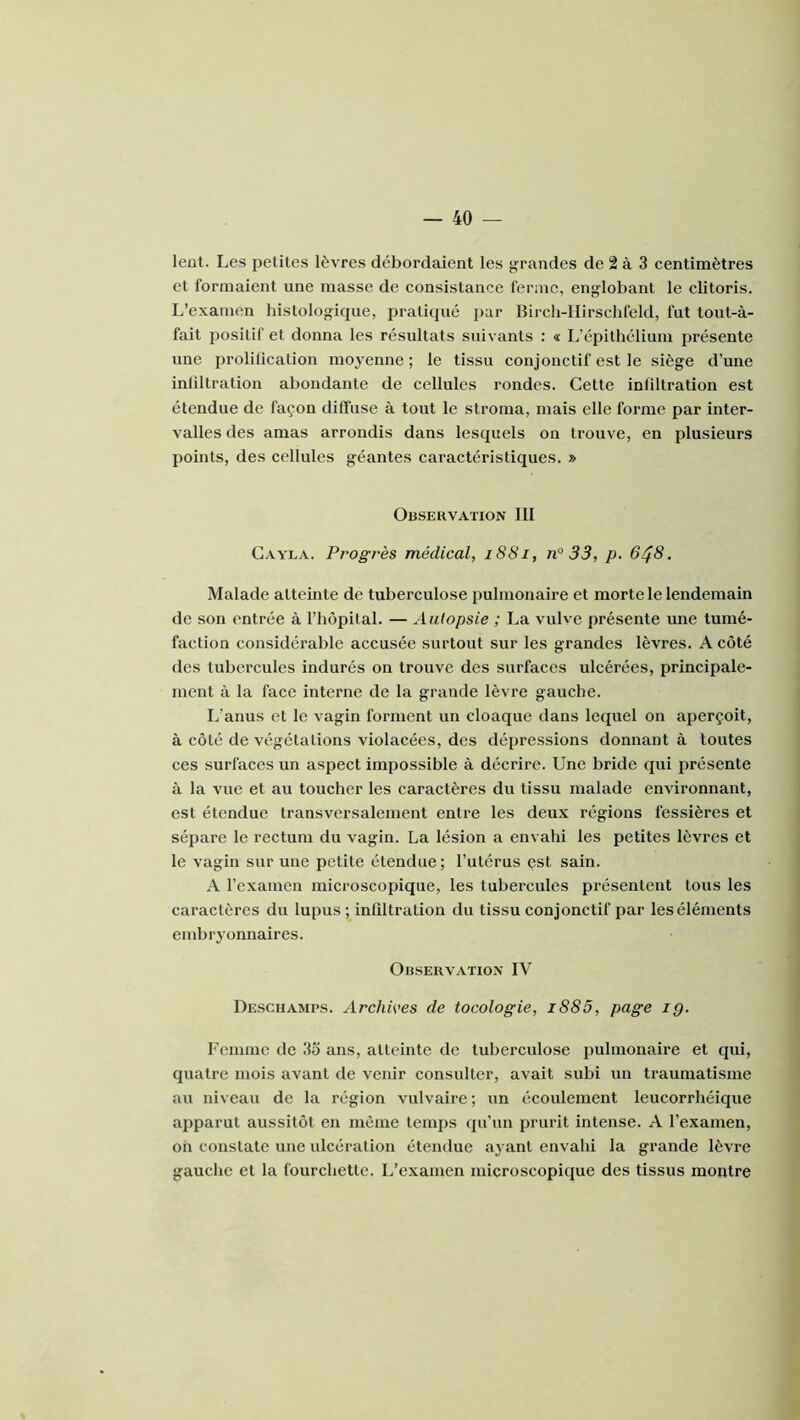 leot. Les petites lèvres débordaient les grandes de 2 à 3 centimètres et formaient une masse de consistance lénnc, englobant le clitoris. L’examen histologique, pratiqué j)ar Birch-llirschlèld, fut tout-à- fait positif et donna les résultats suivants : « L’épithélium présente une prolilication moyenne ; le tissu conjonctif est le siège d’une inliltration abondante de cellules rondes. Cette inliltration est étendue de façon diffuse à tout le stroma, mais elle forme par inter- valles des amas arrondis dans lesquels on trouve, en plusieurs points, des cellules géantes caractéristiques. » Observation III Gayla. Progrès médical, i88i, n° 33, p. 6^8. Malade atteinte de tuberculose pulmonaire et morte le lendemain de son entrée à l’hôpital. — Autopsie ; La vulve présente une tumé- faction considérable accusée surtout sur les grandes lèvres. A côté des tubercules indurés on trouve des surfaces ulcérées, principale- ment à la face interne de la grande lèvre gauche. L’anus et le vagin forment un cloaque dans lequel on aperçoit, à côté de végétations violacées, des dépressions donnant à toutes ces surfaces un aspect impossible à décrire. Une bride qui présente à la vue et au toucher les caractères du tissu malade environnant, est étendue transversalement entre les deux régions fes.sières et sépare le rectum du vagin. La lésion a envahi les petites lèvres et le vagin sur une petite étendue; l’utérus çst sain. A l’examen microscopique, les tubercules présentent tous les caractères du lupus ; inliltration du tissu conjonctif par les éléments embryonnaires. Observation IV Desciiamps. Archives de tocologie, i885, page ig. Femme de 3o ans, atteinte de tuberculose pulmonaire et qui, quatre mois avant de venir consulter, avait subi un traumatisme au niveau de la région vulvaire ; un écoulement leucorrhéique apparut aussitôt en même temps qu’un prurit intense. A l’examen, oh constate une ulcération étendue ayant envahi la grande lèvre gauche et la fourchette. L’examen microscopique des tissus montre