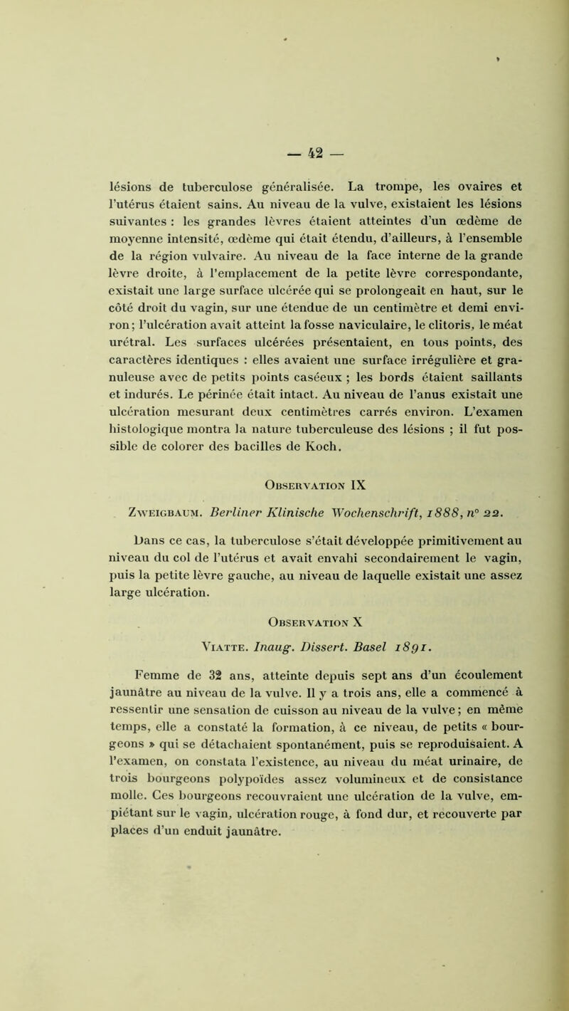 lésions de tuberculose généralisée. La trompe, les ovaires et l’utérus étaient sains. Au niveau de la vulve, existaient les lésions suivantes : les grandes lèvres étaient atteintes d’un œdème de moyenne intensité, œdème qui était étendu, d’ailleurs, à l’ensemble de la région vulvaire. Au niveau de la face interne de la grande lèvre droite, à l’emplacement de la petite lèvre correspondante, existait une large surface ulcérée qui se prolongeait en haut, sur le côté droit du vagin, sur une étendue de uu centimètre et demi envi- ron; l’ulcération avait atteint la fosse naviculaire, le clitoris, le méat urétral. Les surfaces ulcérées présentaient, en tous points, des caractères identiques : elles avaient une surface irrégulière et gra- nuleuse avec de petits points caséeux ; les bords étaient saillants et indurés. Le périnée était intact. Au niveau de l’anus existait uue ulcération mesurant deux centimètres carrés environ. L’examen histologique montra la nature tuberculeuse des lésions ; il fut pos- sible de colorer des bacilles de Koch. Observation IX ZwEiGBAUM. Berliner Kliniscfie Wochenschr'ift, 1888, n° 22. Dans ce cas, la tuberculose s’était développée primitivement au niveau du col de l’utérus et avait envahi secondairement le vagin, puis la petite lèvre gauche, au niveau de laquelle existait une assez large ulcération. Observation X ViATTE. Inaug. Dissert. Basel i8gi. Femme de 32 ans, atteinte depuis sept ans d’un écoulement jaunâtre au niveau de la vulve. 11 y a trois ans, elle a commencé à ressentir une sensation de cuisson au niveau de la vulve ; en même temps, elle a constaté la formation, à ce niveau, de petits « bour- geons » qui se détachaient spontanément, puis se reproduisaient. A l’examen, on constata l’existence, au niveau du méat urinaire, de trois bourgeons polypoïdes assez volumineux et de consistance molle. Ces bourgeons recouvraient une ulcération de la vulve, em- piétant sur le vagin, ulcération rouge, à fond dur, et recouverte par places d’un enduit jaunâtre.